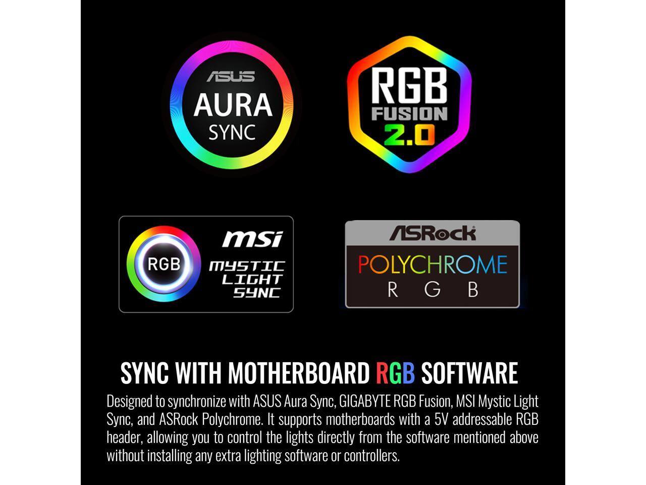 ASUS AURA SYNC RGB FUSION 2.0  
MSI RGB MYSTIC LIGHT SYNC  
ASRock POLYCHROME RGB  

SYNC WITH MOTHERBOARD RGB SOFTWARE  

Designed to synchronize with ASUS Aura Sync, GIGABYTE RGB Fusion, MSI Mystic Light Sync, and ASRock Polychrome. It supports motherboards with a 5V addressable RGB header, allowing you to control the lights directly from the software mentioned above without installing any extra lighting software or controllers.