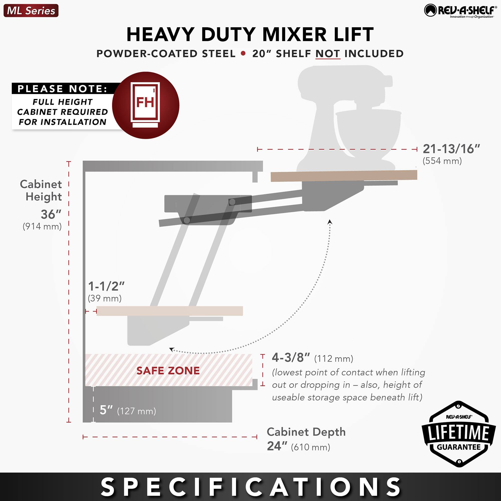 ML Series  
HEAVY DUTY MIXER LIFT  
POWDER-COATED STEEL • 20" SHELF NOT INCLUDED  

PLEASE NOTE:  
FULL HEIGHT CABINET REQUIRED FOR INSTALLATION  

Cabinet Height  
36" (914 mm)  

1-1/2" (39 mm)  

SAFE ZONE  
5" (127 mm)  

4-3/8" (112 mm)  
(lowest point of contact when lifting out or dropping in – also, height of useable storage space beneath lift)  

Cabinet Depth  
24" (610 mm)  

LIFETIME GUARANTEE  

SPECIFICATIONS