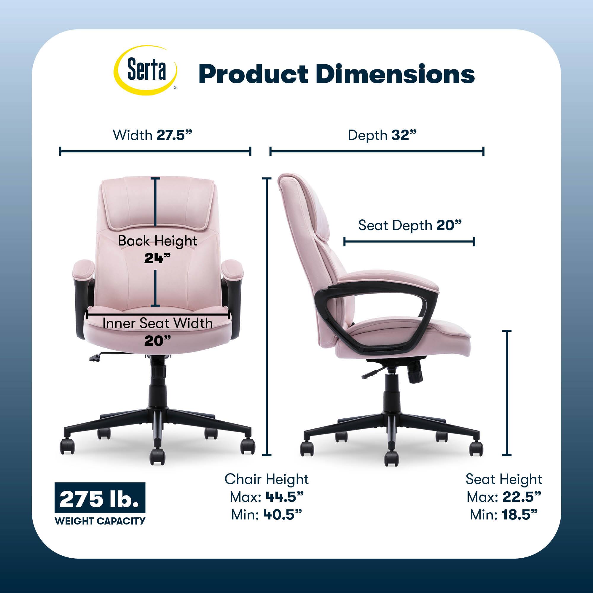 Serta Product Dimensions:

* Width: 27.5"
* Depth: 32"
* Back Height: 24"
* Seat Depth: 20"
* Inner Seat Width: 20"
* Weight Capacity: 275 lb.
* Chair Height Max: 44.5"
* Chair Height Min: 40.5"
* Seat Height Max: 22.5"
* Seat Height Min: 18.5"