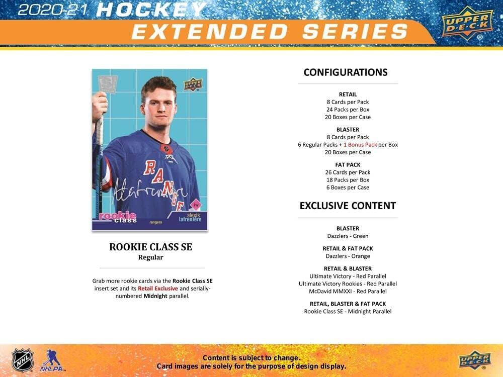 2020-21 HOCKEY EXTENDED SERIES

CONFIGURATIONS

RETAIL
- 8 Cards per Pack
- 24 Packs per Box
- 20 Boxes per Case

BLASTER
- 8 Cards per Pack
- 6 Regular Packs + 1 Bonus Pack per Box
- 20 Boxes per Case

FAT PACK
- 26 Cards per Pack
- 18 Packs per Box
- 6 Boxes per Case

EXCLUSIVE CONTENT

BLASTER
- Dazzlers - Green
- RETAIL & FAT PACK

Dazzlers - Orange
- RETAIL & BLASTER

Ultimate Victory - Red Parallel
- Ultimate Victory Rookies - Red Parallel
- McDavid MMXXI - Red Parallel
- RETAIL, BLASTER & FAT PACK

Rookie Class SE Midnight Parallel
- RETAIL, BLASTER & FAT PACK

ROOKIE CLASS SE
Regular

Grab more rookie cards via the Rookie Class SE insert set and its Retail Exclusive and serially-numbered Midnight parallel.

Content is subject to change. Card images are solely for the purpose of design display.

UPPER DE.C.K