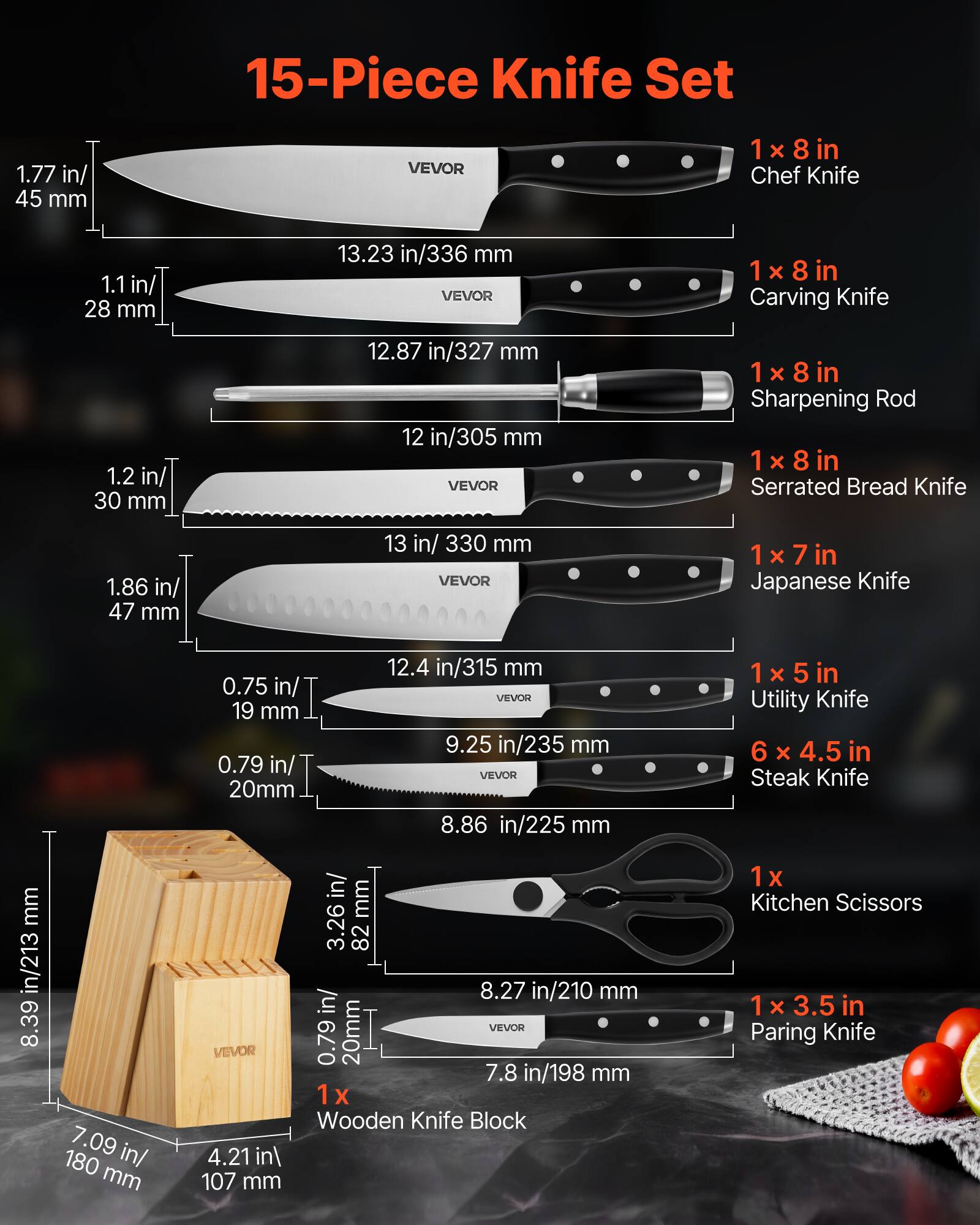15-Piece Knife Set

1 x 8 in Chef Knife  
1.77 in/45 mm  
13.23 in/336 mm  

1 x 8 in Carving Knife  
1.1 in/28 mm  
12.87 in/327 mm  

1 x 8 in Sharpening Rod  
12 in/305 mm  

1 x 8 in Serrated Bread Knife  
1.86 in/47 mm  
13 in/330 mm  

1 x 7 in Japanese Knife  
0.75 in/19 mm  
12.4 in/315 mm  

1 x 5 in Utility Knife  
0.79 in/20 mm  
9.25 in/235 mm  

6 x 4.5 in Steak Knife  
0.79 in/20 mm  
8.86 in/225 mm  

1 x 3.5 in Paring Knife  
0.79 in/20 mm  
7.8 in/198 mm  

1 x Wooden Knife Block  
8.39 in/213 mm  
4.21