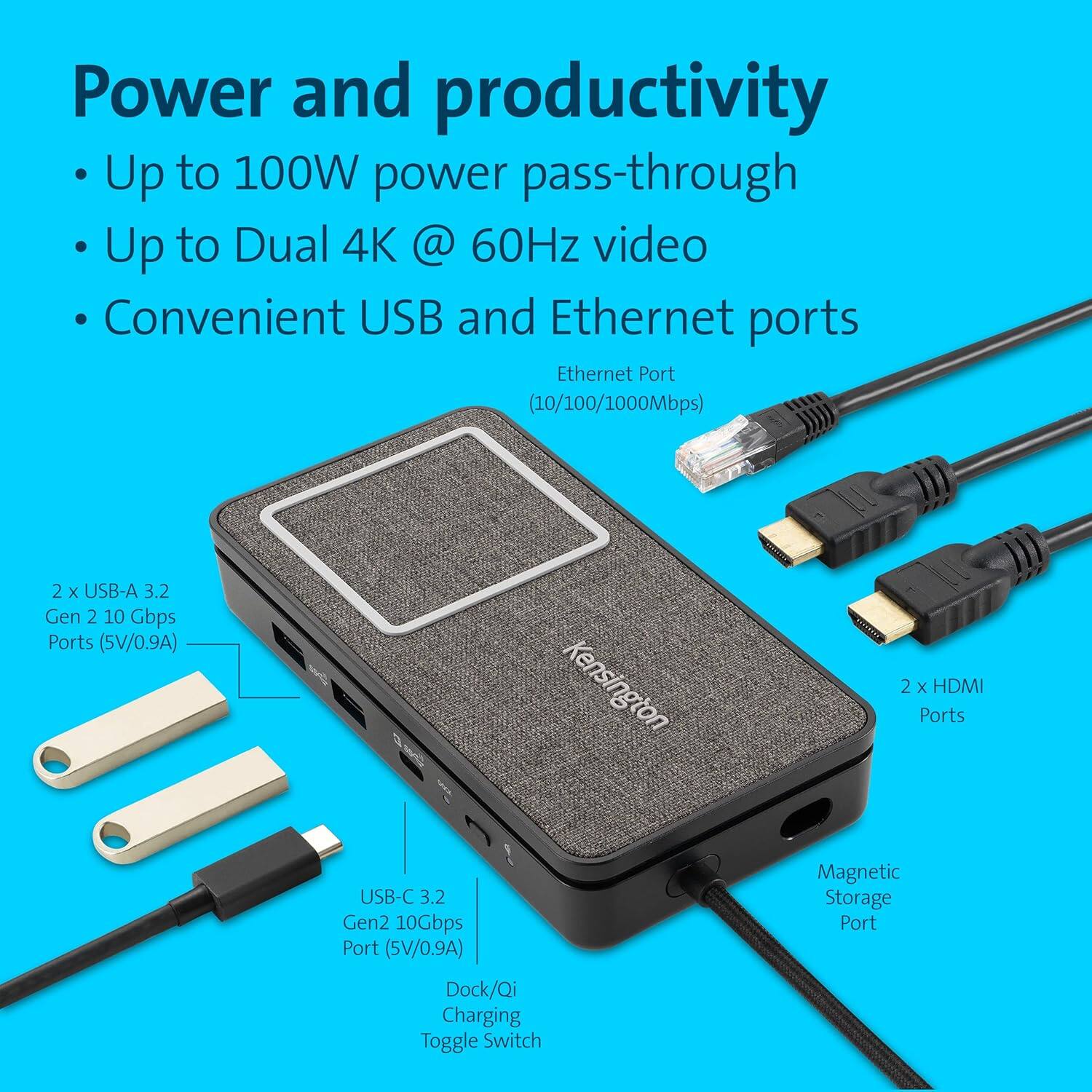 Power and productivity

- Up to 100W power pass-through
- Up to Dual 4K @ 60Hz video
- Convenient USB and Ethernet ports

Ethernet Port (10/100/1000Mbps)

2 x USB-A 3.2 Gen 2 10 Gbps Ports (5V/0.9A)

USB-C 3.2 Gen2 10Gbps Port (5V/0.9A)

2 x HDMI Ports

Magnetic Storage Port

Dock/Qi Charging Toggle Switch
