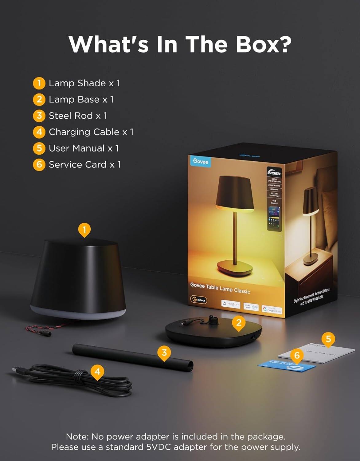 What's In The Box?

1. Lamp Shade x 1
2. Lamp Base x 1
3. Steel Rod x 1
4. Charging Cable x 1
5. User Manual x 1
6. Service Card x 1

Govee Table Lamp Classic

Note: No power adapter is included in the package. Please use a standard 5VDC adapter for the power supply.