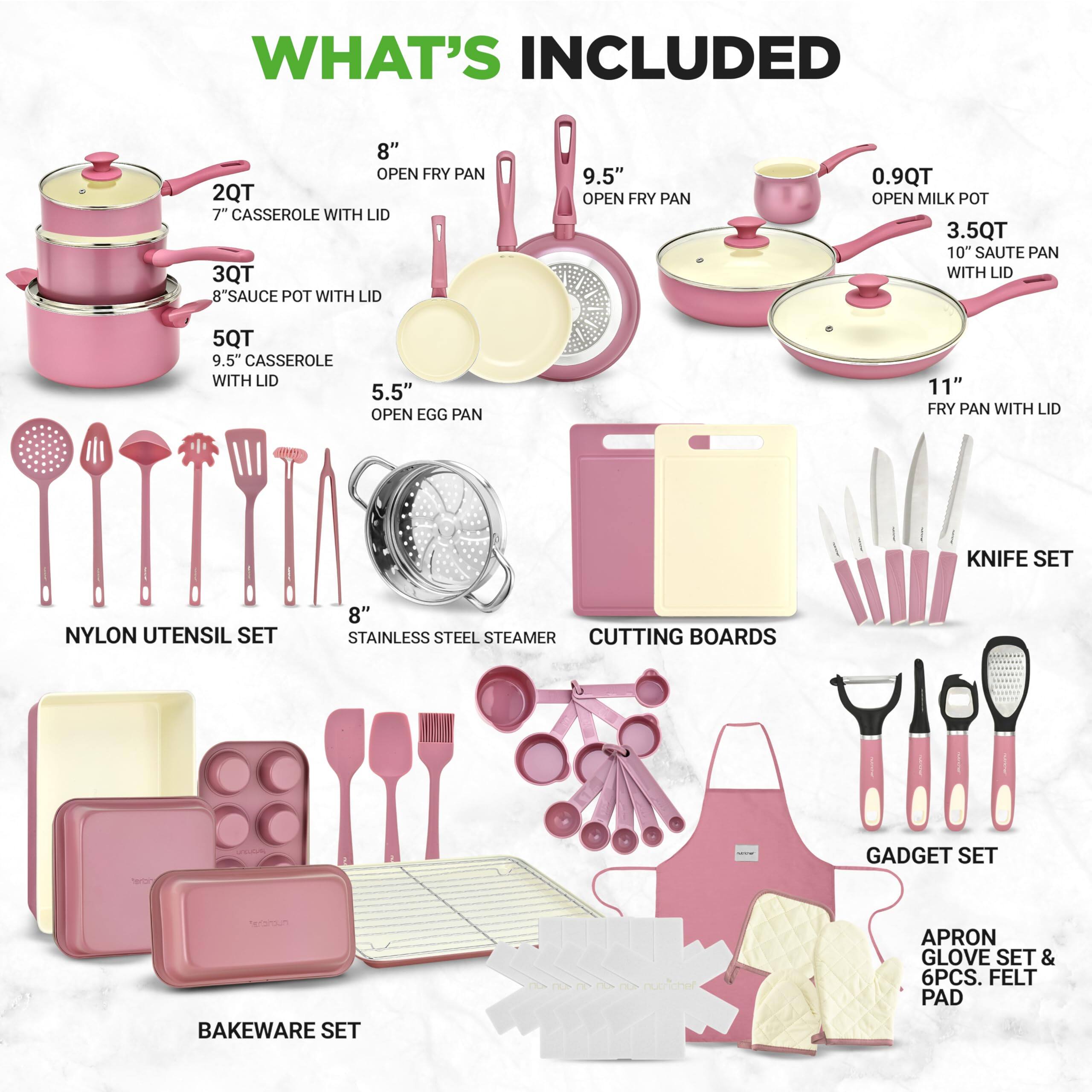 WHAT'S INCLUDED

- 8" OPEN FRY PAN
- 2QT 7" CASSEROLE WITH LID
- 3QT 8" SAUCE POT WITH LID
- 9.5" OPEN FRY PAN
- 0.9QT OPEN MILK POT
- 3.5QT 10" SAUTE PAN WITH LID
- 5QT 9.5" CASSEROLE WITH LID
- 5.5" OPEN EGG PAN
- 11" FRY PAN WITH LID
- NYLON UTENSIL SET
- 8" STAINLESS STEEL STEAMER
- CUTTING BOARDS
- GADGET SET
- BAKEWARE SET
- KNIFE SET
- APRON GLOVE SET & 6PCS. FELT PAD