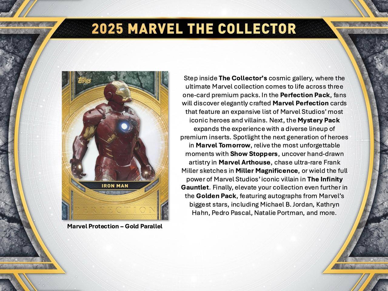 2025 MARVEL THE COLLECTOR

Step inside The Collector's cosmic gallery, where the ultimate Marvel collection comes to life across three one-card premium packs. In the Perfection Pack, fans will discover elegantly crafted Marvel Perfection cards that feature an expansive list of Marvel Studios' most iconic heroes and villains. Next, the Mystery Pack expands the experience with a diverse lineup of premium inserts. Spotlight the next generation of heroes in Marvel Tomorrow, relive the most unforgettable moments with Show Stoppers, uncover hand-drawn artistry in Marvel Arthouse, chase ultra-rare Frank Miller sketches in Miller Magnificence, or wield the full power of Marvel Studios' iconic villain in The Infinity Gauntlet. Finally, elevate your collection even further in the Golden Pack, featuring autographs from Marvel's biggest stars, including Michael B. Jordan, Kathryn Hahn, Pedro Pascal, Natalie Portman, and more.
