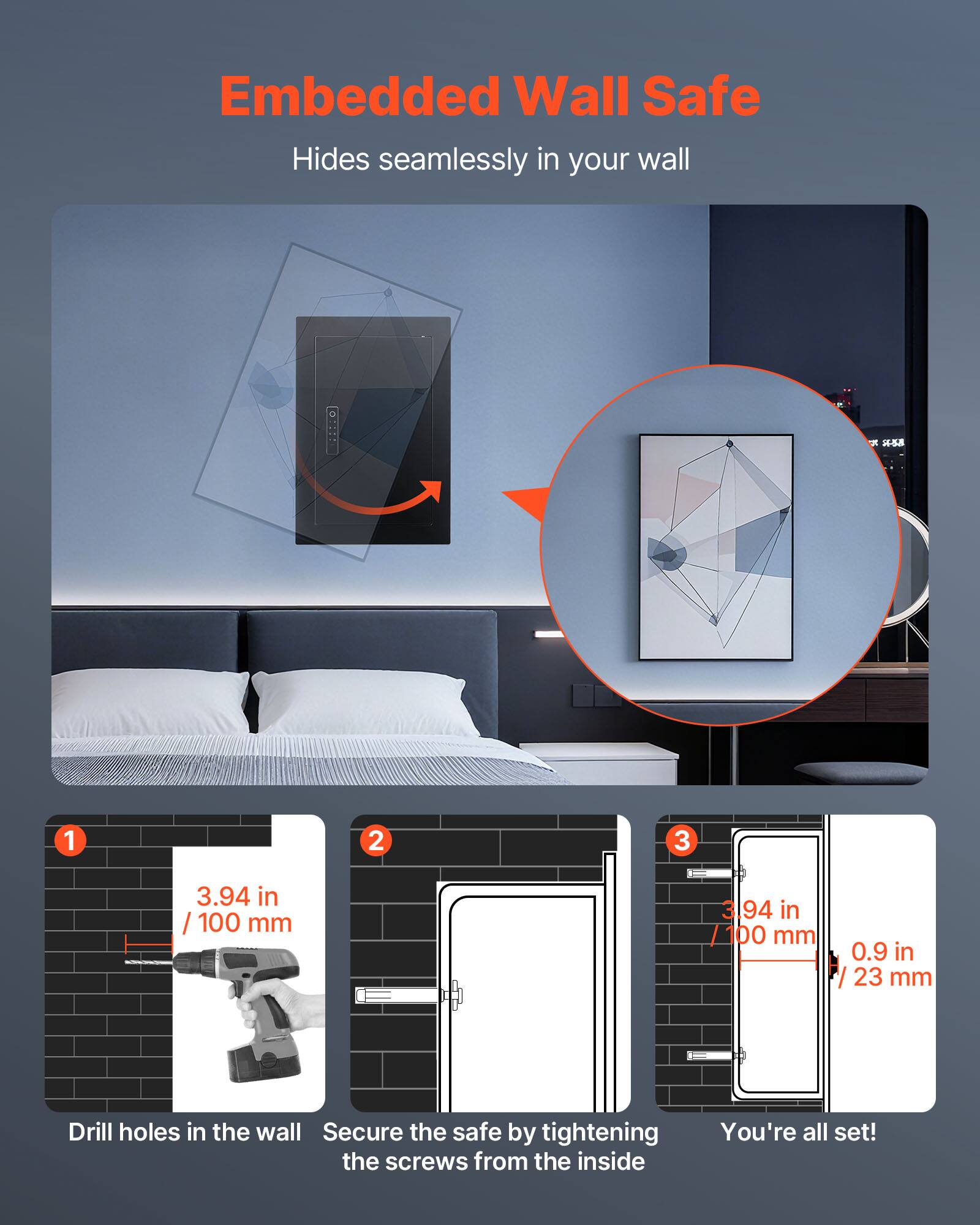 Embedded Wall Safe  
Hides seamlessly in your wall  

1. Drill holes in the wall  
   3.94 in / 100 mm  

2. Secure the safe by tightening the screws from the inside  

3. You're all set!  
   3.94 in / 100 mm  
   0.9 in / 23 mm