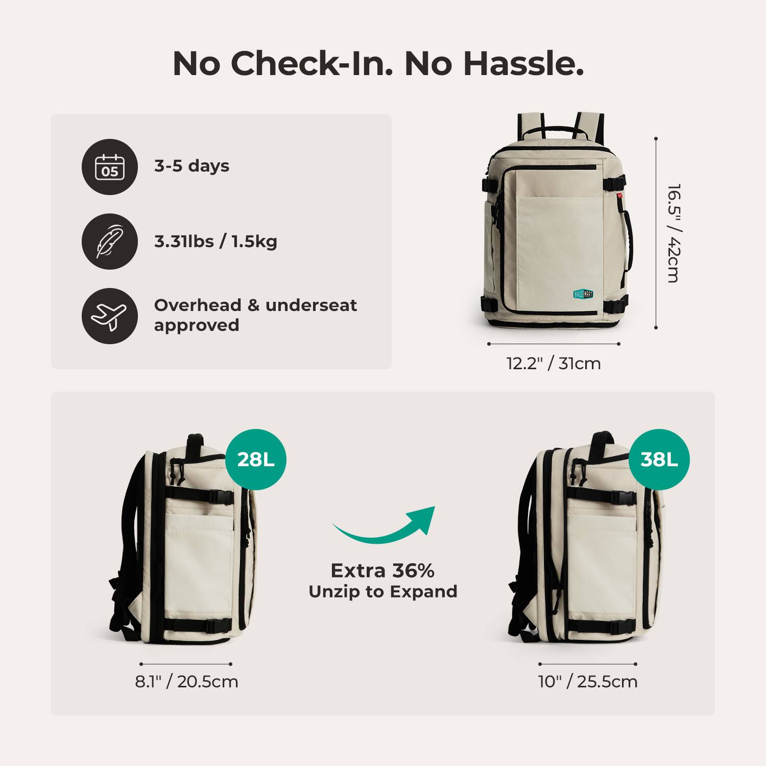 No Check-In. No Hassle.  
3-5 days  
3.31lbs / 1.5kg  
Overhead & underseat approved  
16.5" x 12.2" x 12.2" / 31cm  
28L  
Extra 36% Unzip to Expand  
8.1" / 20.5cm  
10" / 25.5cm  
38L