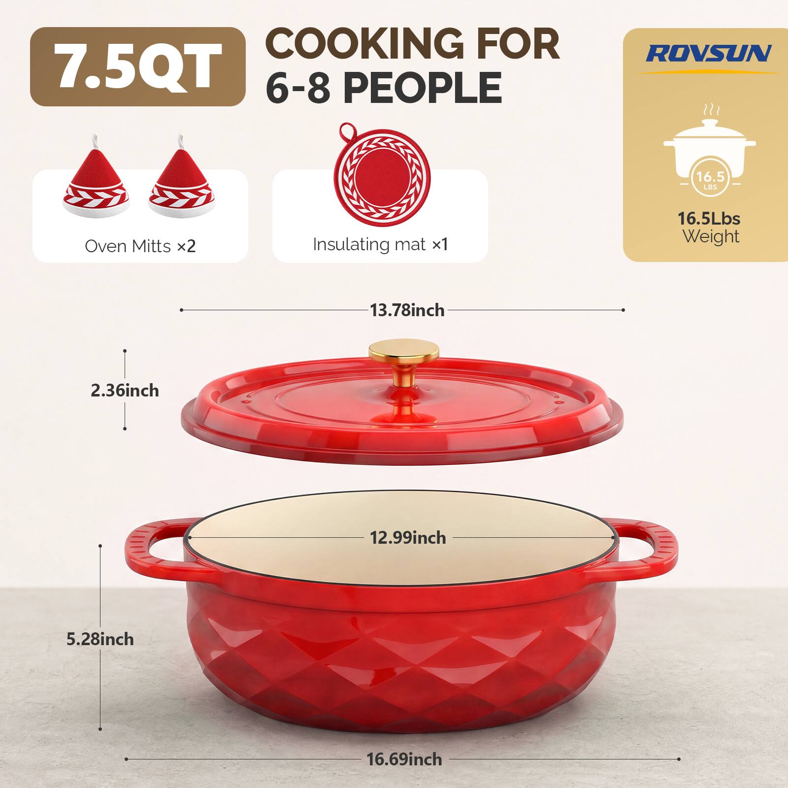 COOKING FOR 7.5QT 6-8 PEOPLE

ROVSUN

16.5 LBS

Oven Mitts x2

Insulating mat x1

16.5 LBS Weight

13.78 inch

2.36 inch

12.99 inch

5.28 inch

16.69 inch