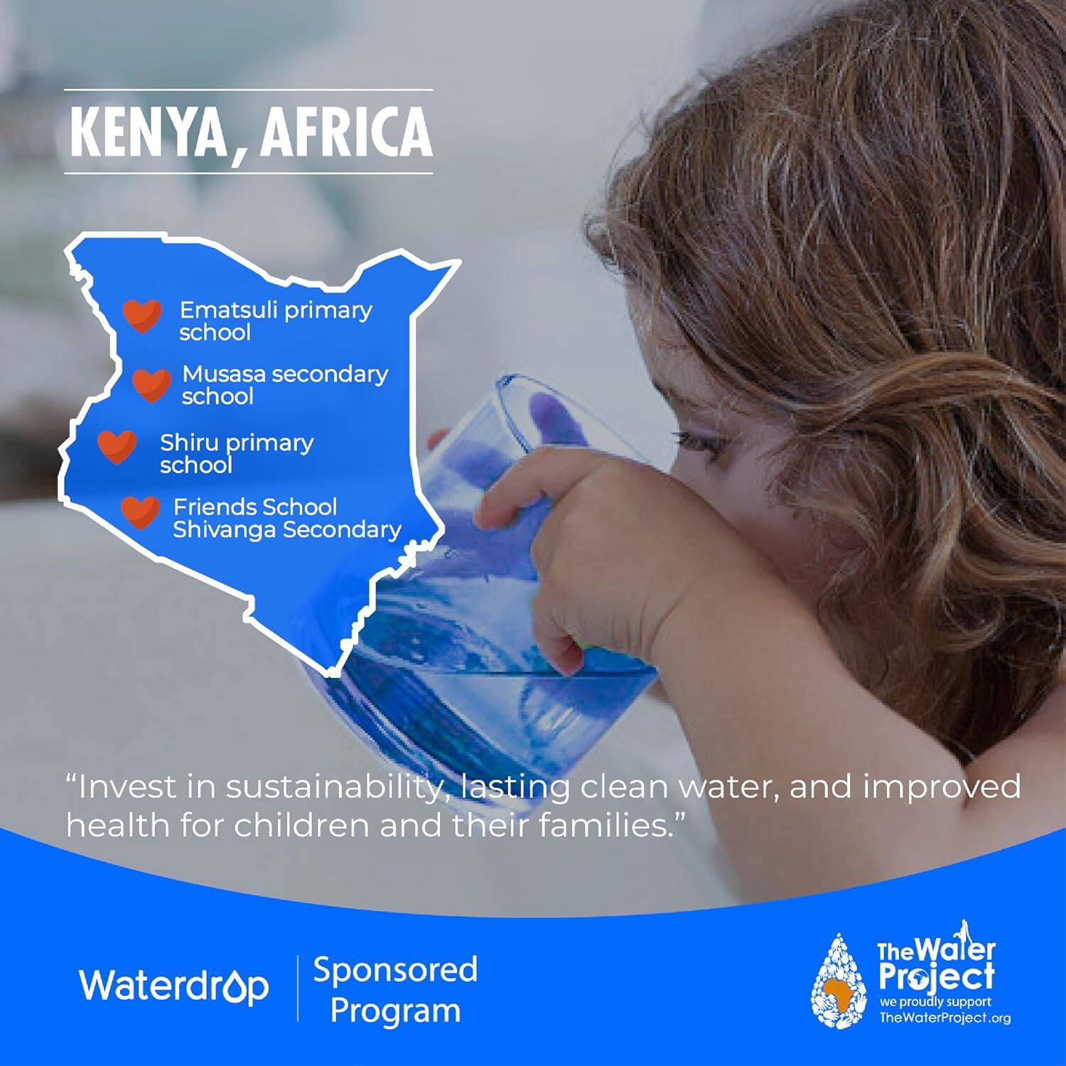 KENYA, AFRICA

- Ematsuli primary school
- Musasa secondary school
- Shiru primary school
- Friends School Shivanga Secondary

"Invest in sustainability, lasting clean water, and improved health for children and their families."

Waterdrop Sponsored Program

The Water Project  
we proudly support  
TheWaterProject.org