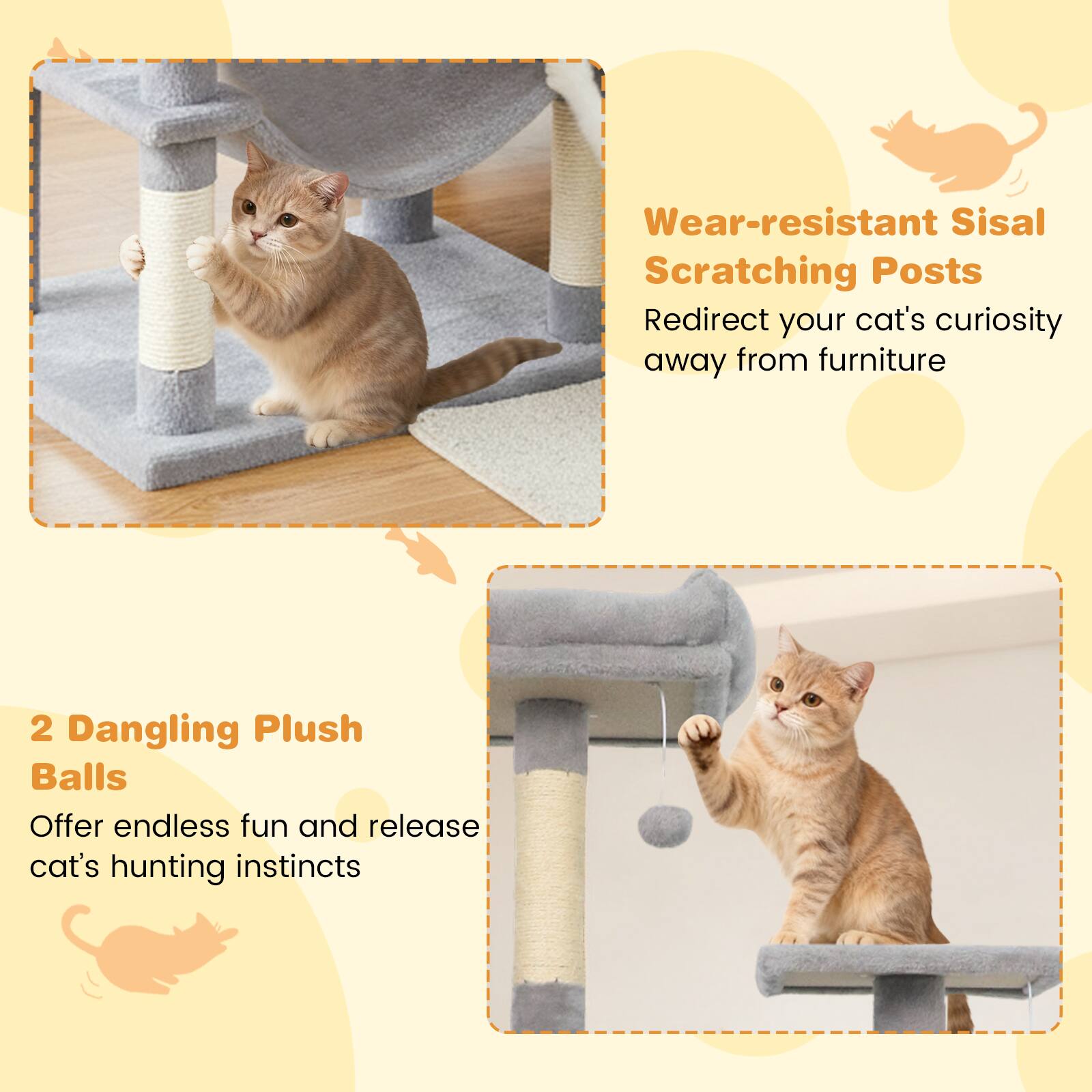 Wear-resistant Sisal Scratching Posts  
Redirect your cat's curiosity away from furniture  

2 Dangling Plush Balls  
Offer endless fun and release cat's hunting instincts
