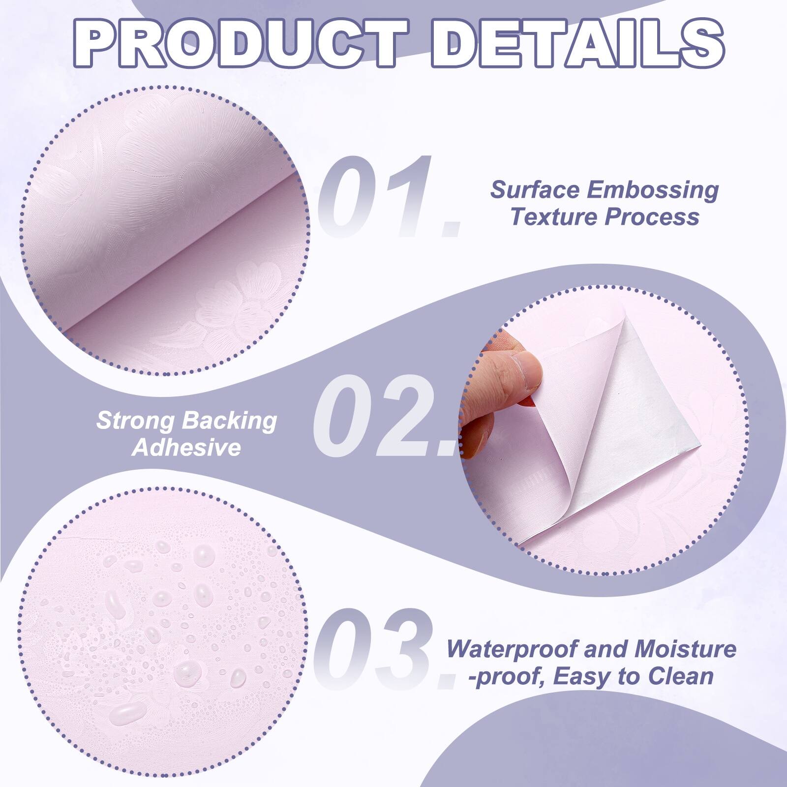 PRODUCT DETAILS

01. Surface Embossing Texture Process
02. Strong Adhesive Backing
03. Waterproof and Moisture-proof, Easy to Clean