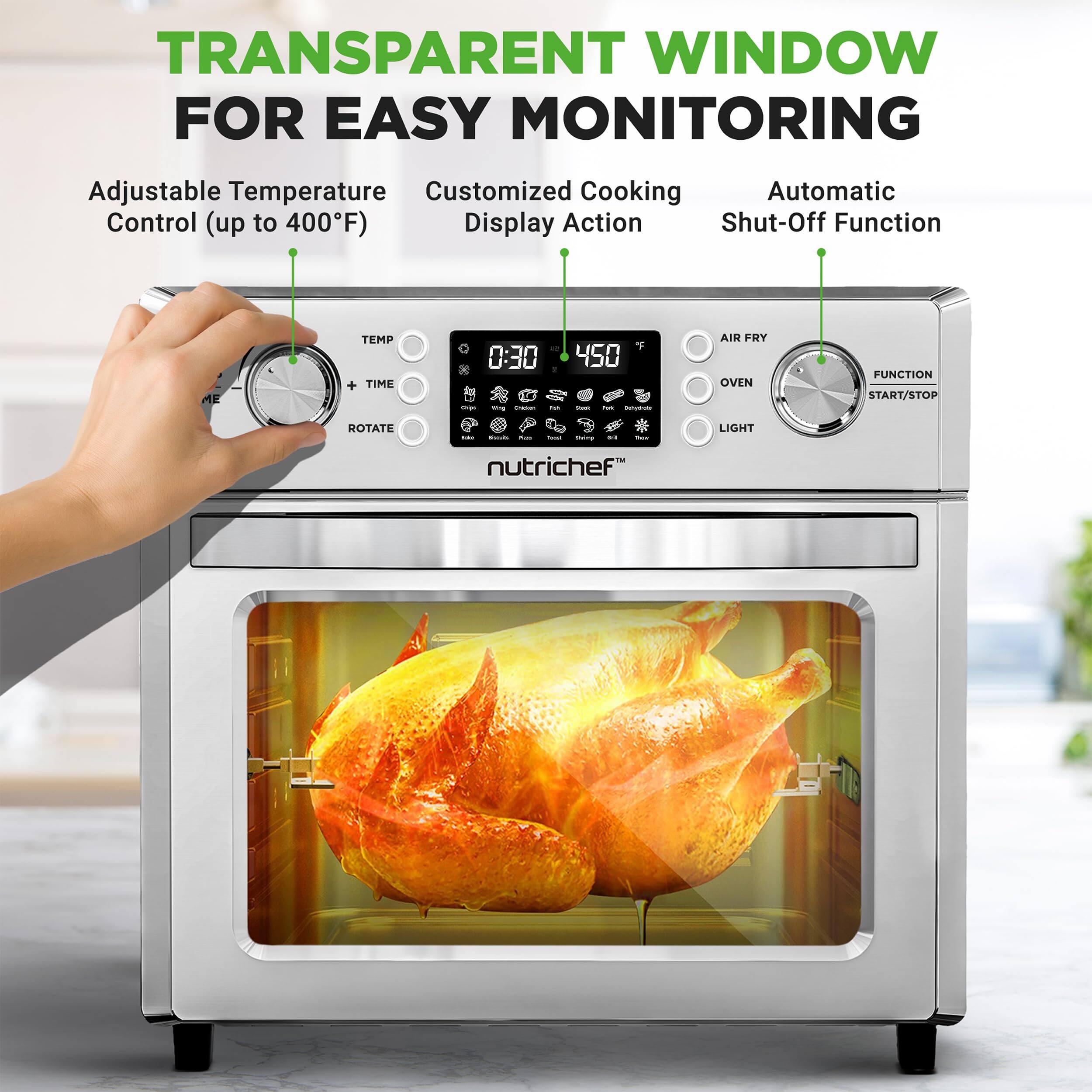 TRANSPARENT WINDOW FOR EASY MONITORING

Adjustable Temperature Control (up to 400°F)

Customized Cooking Display

Automatic Shut-Off Function

- Adjustable Temperature Control (up to 400°F)
- Customized Cooking Display
- Automatic Shut-Off Function

TEMP + TIME ROTATE

0:30

450

AIR FRY OVEN FUNCTION

START/STOP

LIGHT

nutrichef