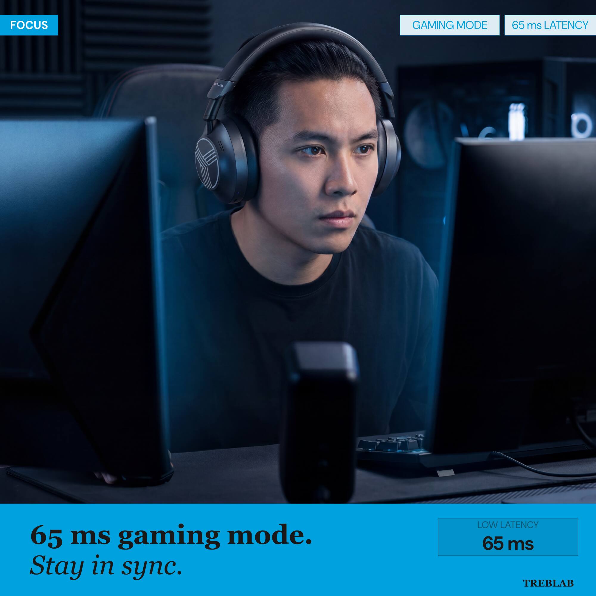 FOCUS

GAMING MODE
65 ms LATENCY

65 ms gaming mode.
Stay in sync.

LOW LATENCY
65 ms

TREBLAB
