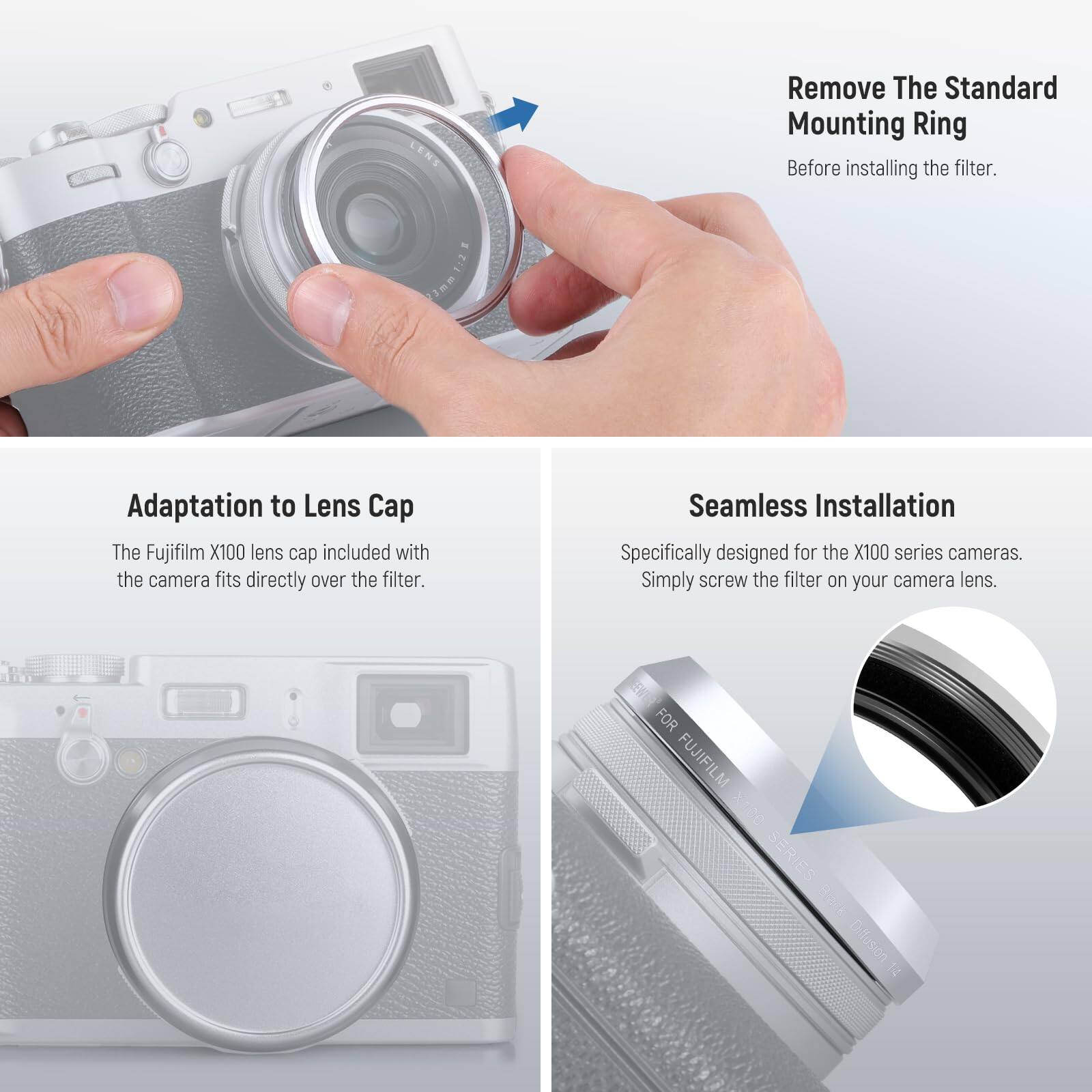 Remove The Standard Mounting Ring Before installing the filter.

Adaptation to Lens Cap
The Fujifilm X100 lens cap included with the camera fits directly over the filter.

Seamless Installation
Specifically designed for the X100 series cameras. Simply screw the filter on your camera lens.

FOR FUJIFILM X100 SERIES