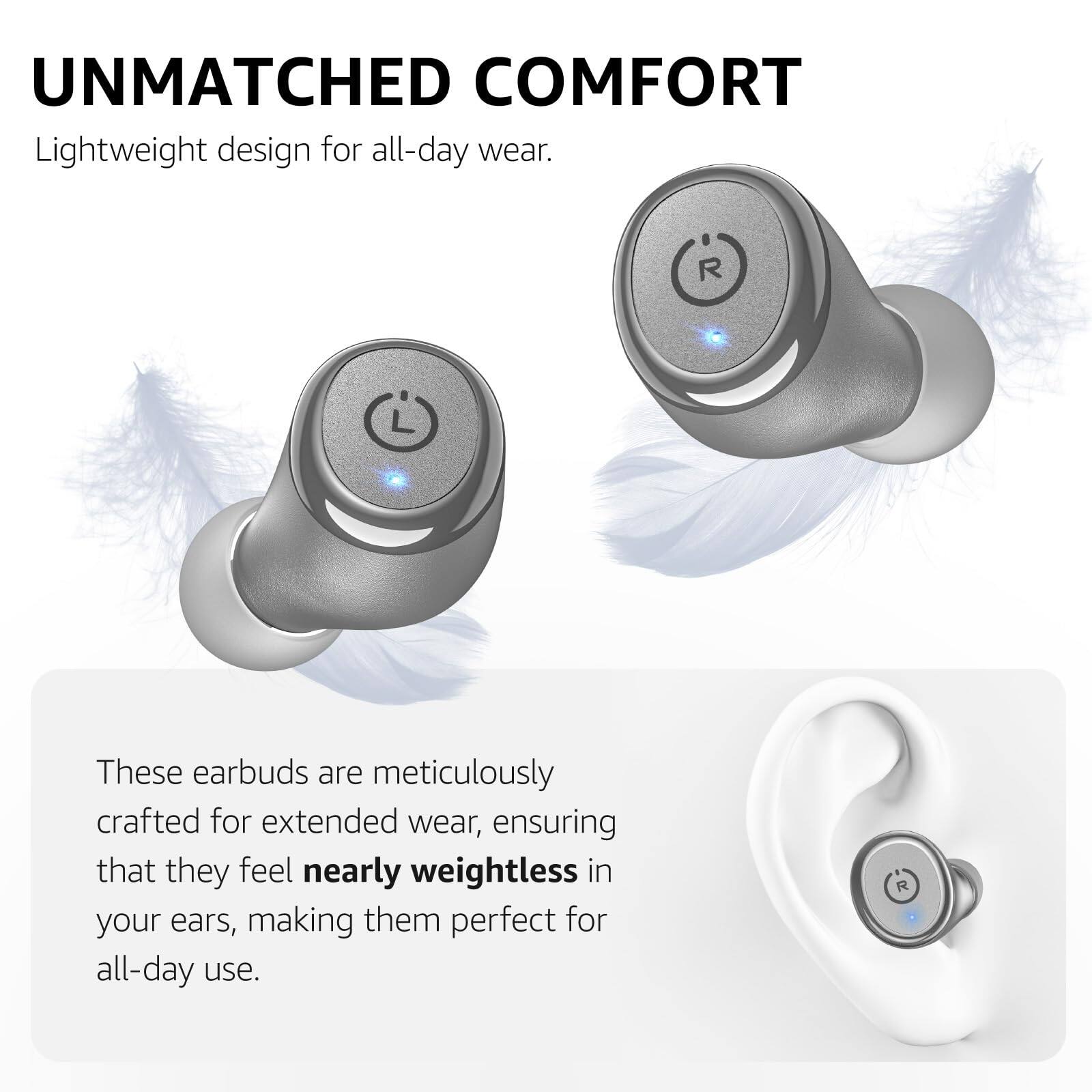 UNMATCHED COMFORT
Lightweight design for all-day wear.

These earbuds are meticulously crafted for extended wear, ensuring that they feel nearly weightless in your ears, making them perfect for all-day use.