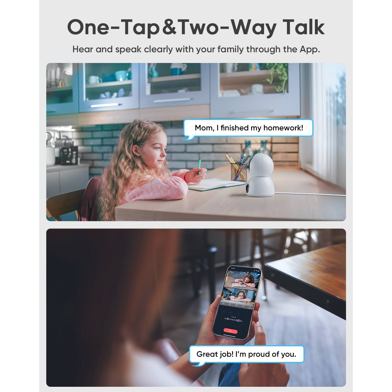 One-Tap & Two-Way Talk  
Hear and speak clearly with your family through the App.  

Mom, I finished my homework!  

Great job! I'm proud of you.