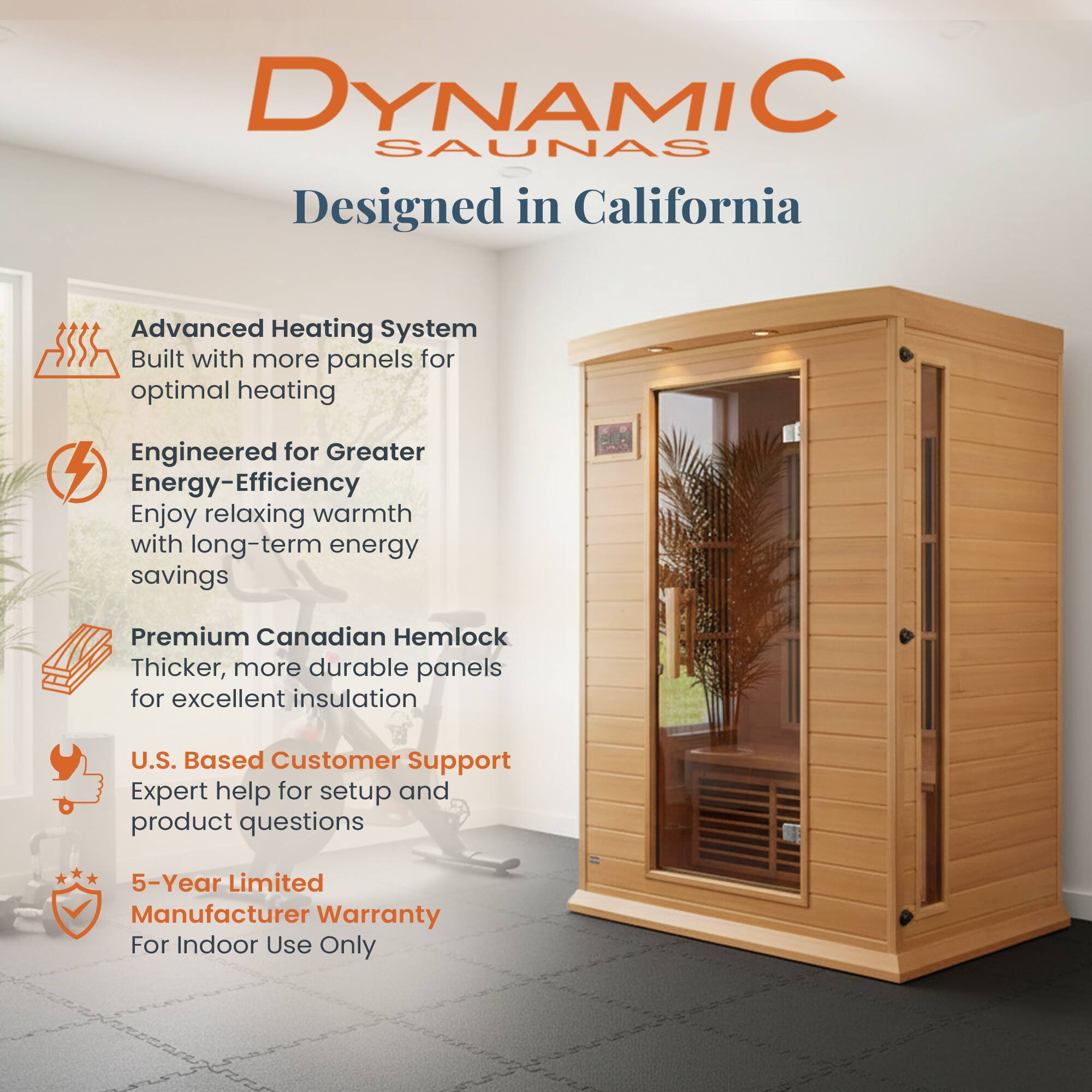 DYNAMIC SAUNAS  
Designed in California

- Advanced Heating System  
  Built with more panels for optimal heating

- Engineered for Greater Energy-Efficiency  
  Enjoy relaxing warmth with long-term energy savings

- Premium Canadian Hemlock  
  Thicker, more durable panels for excellent insulation

- U.S. Based Customer Support  
  Expert help for setup and product questions

- 5-Year Limited Manufacturer Warranty  
  For Indoor Use Only