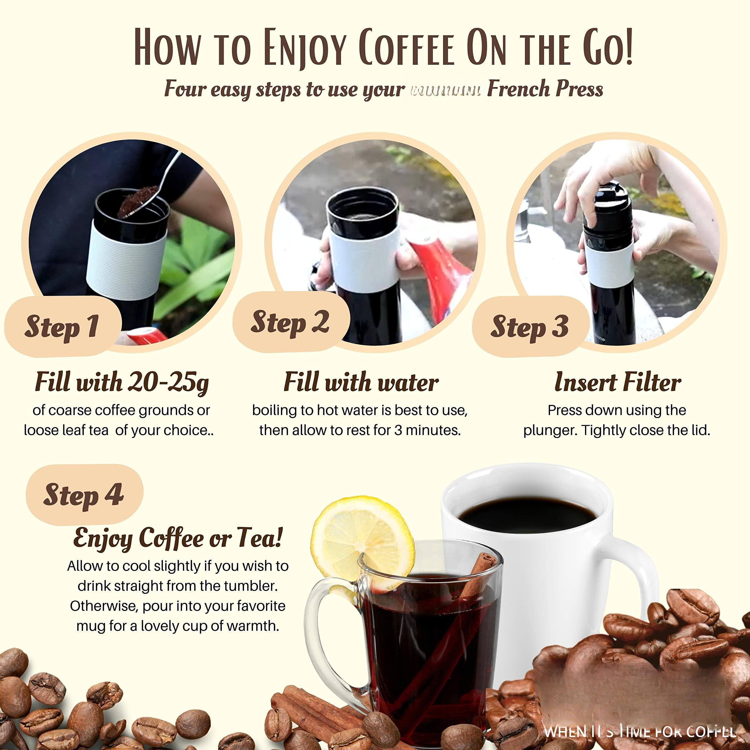 How to Enjoy Coffee On the Go!  
Four easy steps to use your French Press  

Step 1  
Fill with 20-25g of coarse coffee grounds or loose leaf tea of your choice.  

Step 2  
Fill with water. Boiling to hot water is best to use, then allow to rest for 3 minutes.  

Step 3  
Insert Filter. Press down using the plunger. Tightly close the lid.  

Step 4  
Enjoy Coffee or Tea! Allow to cool slightly if you wish to drink straight from the tumbler. Otherwise, pour into your favorite mug for a lovely cup of warmth.  

When it's time for coffee!