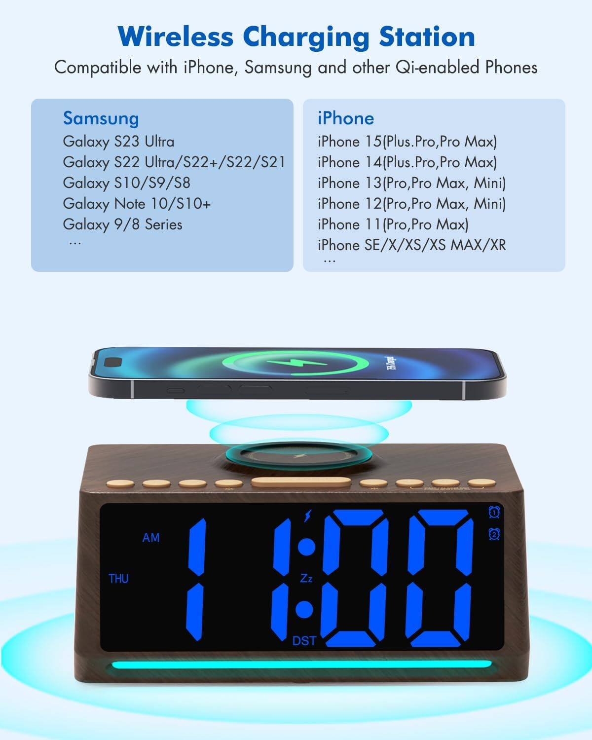 Wireless Charging Station  
Compatible with iPhone, Samsung and other Qi-enabled Phones

**Samsung**  
- Galaxy S23 Ultra  
- Galaxy S22 Ultra/S22+/S22/S21  
- Galaxy S10/S9/S8  
- Galaxy Note 10/S10+  
- Galaxy 9/8 Series  
- ...  

**iPhone**  
- iPhone 15 (Plus, Pro, Pro Max)  
- iPhone 14 (Plus, Pro, Pro Max)  
- iPhone 13 (Pro, Pro Max, Mini)  
- iPhone 12 (Pro, Pro Max, Mini)  
- iPhone 11 (Pro, Pro Max)  
- iPhone SE/X/XS/XS Max/XR  
- ...  

AM  
THU  
1:00  
Zz  
DST