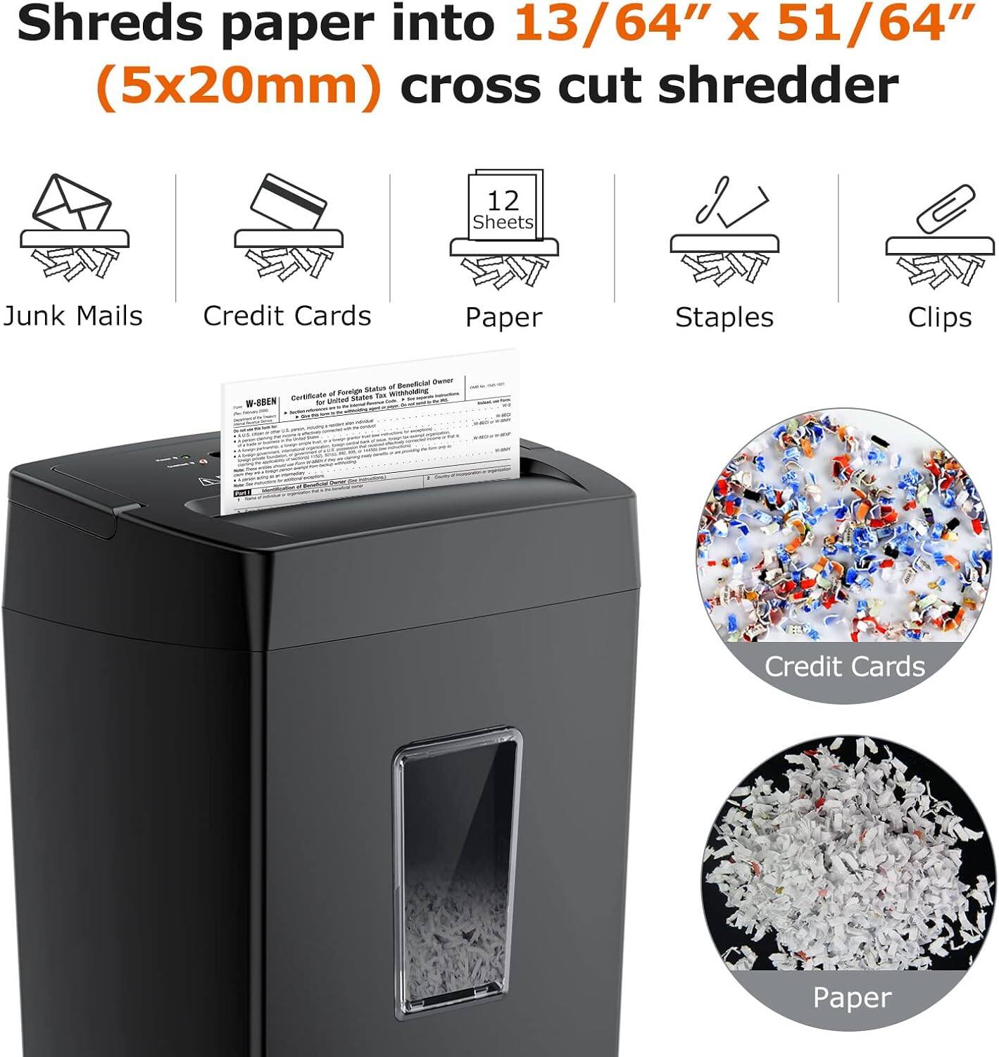 Shreds paper into 13/64" x 51/64" (5x20mm) cross cut shredder

- Junk Mails
- Credit Cards
- Paper (12 Sheets)
- Staples
- Clips

Certificate of Foreign Status of Beneficial Owner for United States Tax Purposes

Credit Cards

Paper
