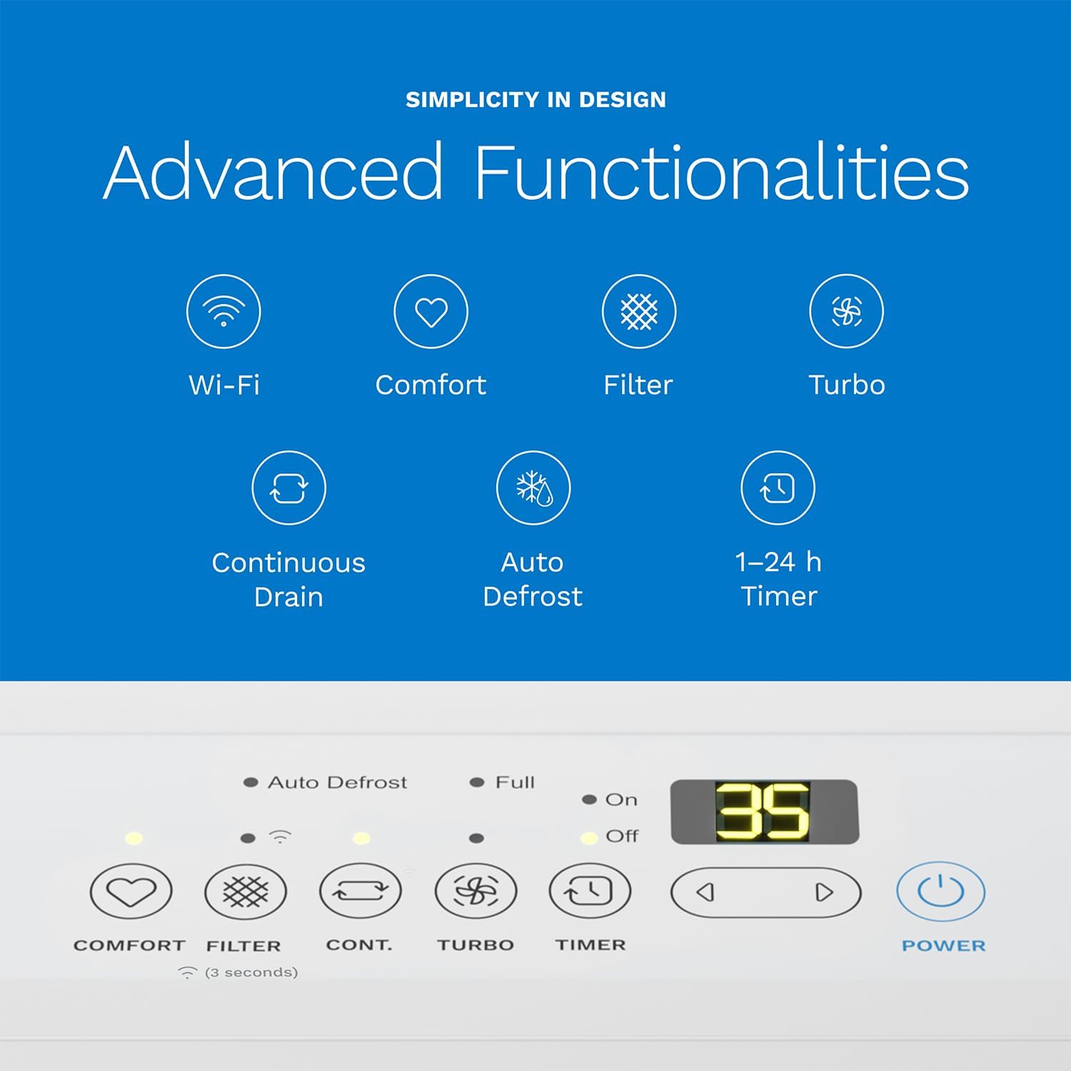 SIMPLICITY IN DESIGN
Advanced Functionalities
Wi-Fi, Comfort, Filter, Turbo, Continuous Drain, Auto Defrost, 1-24 h Timer
Auto Defrost, Full, On, Off, 35
COMFORT, FILTER, CONT., TURBO, TIMER, POWER
(3 seconds)
