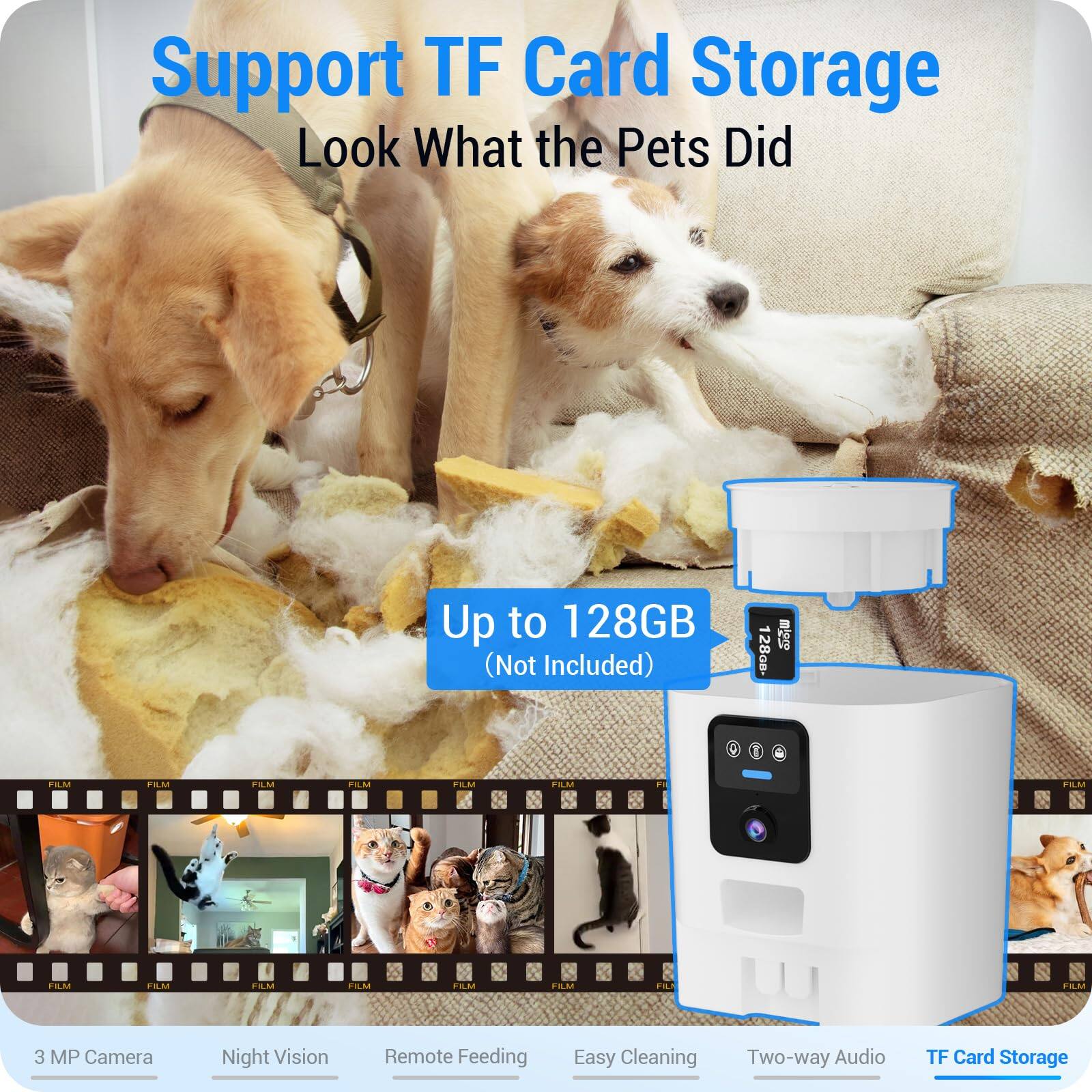 Support TF Card Storage
Look What the Pets Did
Up to 128GB (Not Included)
3 MP Camera
Night Vision
Remote Feeding
Easy Cleaning
Two-way Audio
TF Card Storage