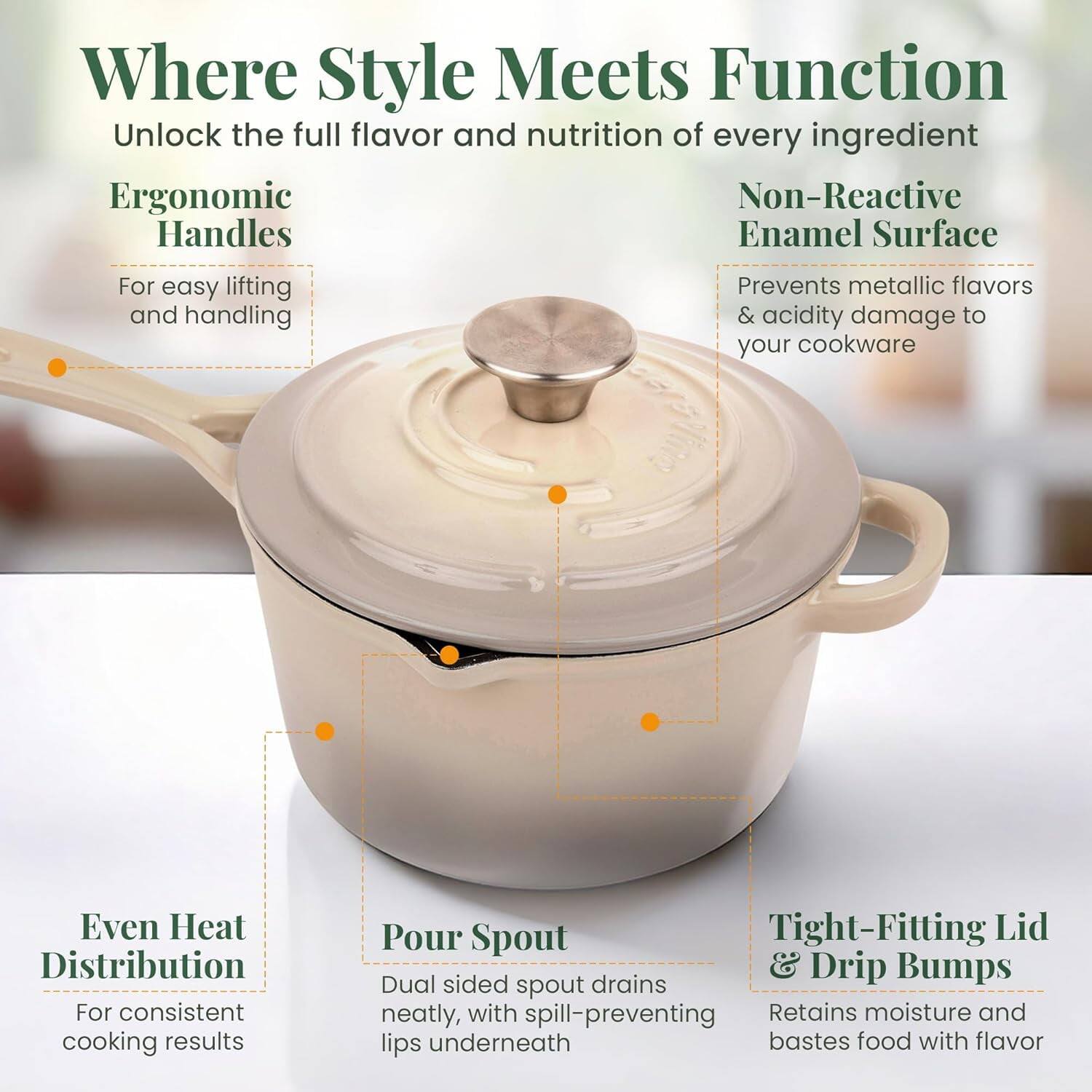Where Style Meets Function  
Unlock the full flavor and nutrition of every ingredient  

Ergonomic Handles  
For easy lifting and handling  

Non-Reactive Enamel Surface  
Prevents metallic flavors & acidity damage to your cookware  

Even Heat Distribution  
For consistent cooking results  

Pour Spout  
Dual sided spout drains neatly, with spill-preventing lips underneath  

Tight-Fitting Lid & Drip Bumps  
Retains moisture and bastes food with flavor