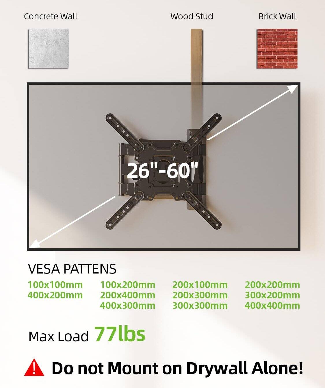 Concrete Wall  
Wood Stud  
Brick Wall  

26" - 60"  

VESA PATTERNS  
100x100mm  
100x200mm  
200x100mm  
200x200mm  
200x300mm  
200x400mm  
300x200mm  
300x300mm  
400x200mm  
400x300mm  
400x400mm  

Max Load 77lbs  

Do not Mount on Drywall Alone!