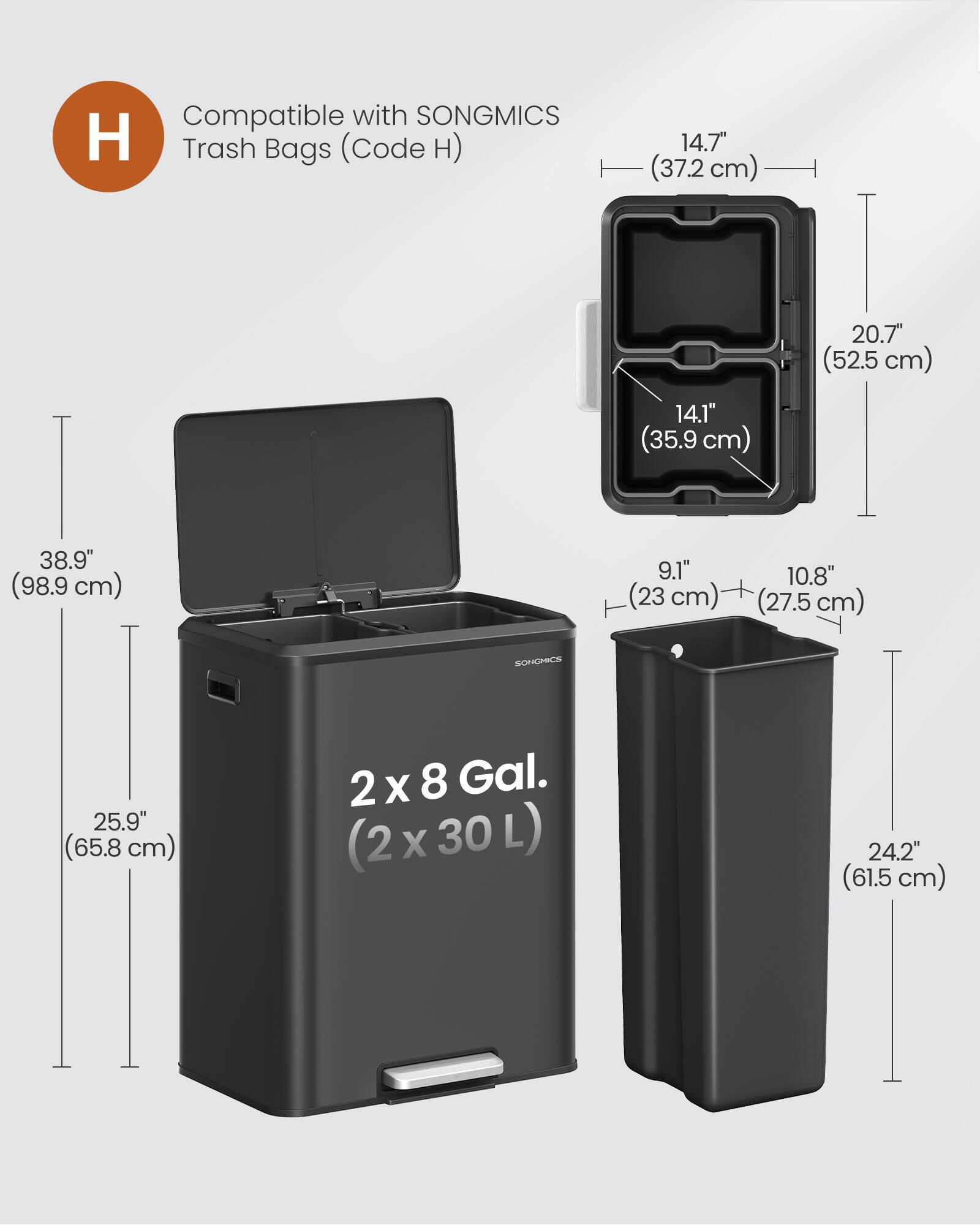 Compatible with SONGMICS Trash Bags (Code H)  
14.7" (37.2 cm)  
20.7" (52.5 cm)  
14.1" (35.9 cm)  
38.9" (98.9 cm)  
9.1" (23 cm)  
10.8" (27.5 cm)  
25.9" (65.8 cm)  
2 x 8 Gal. (2 x 30 L)  
24.2" (61.5 cm)