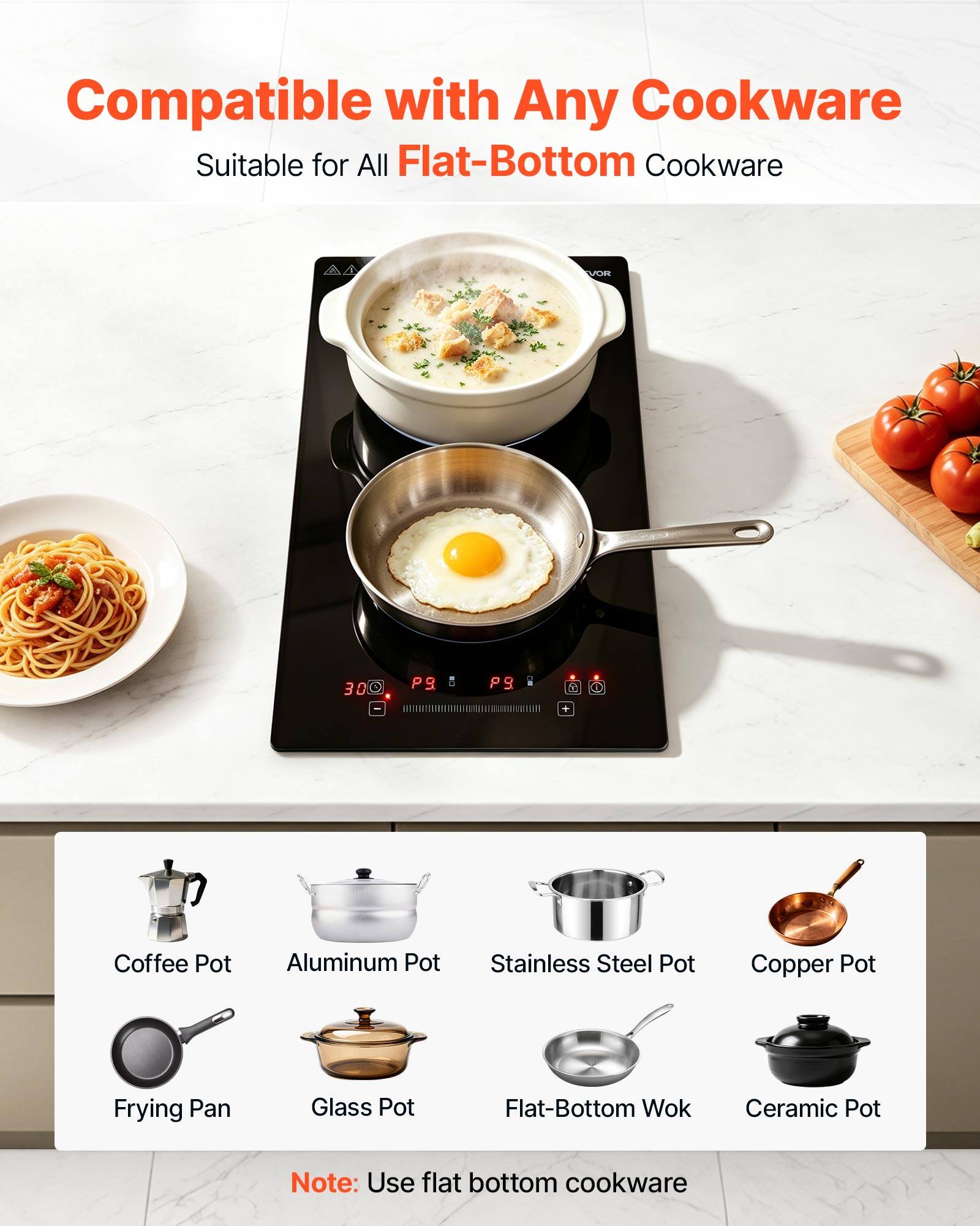 Compatible with Any Cookware  
Suitable for All Flat-Bottom Cookware

VOR  
30

P9.

Coffee Pot  
Aluminum Pot  
Stainless Steel Pot  
Copper Pot  
Frying Pan  
Glass Pot  
Flat-Bottom Wok  
Ceramic Pot

Note: Use flat bottom cookware