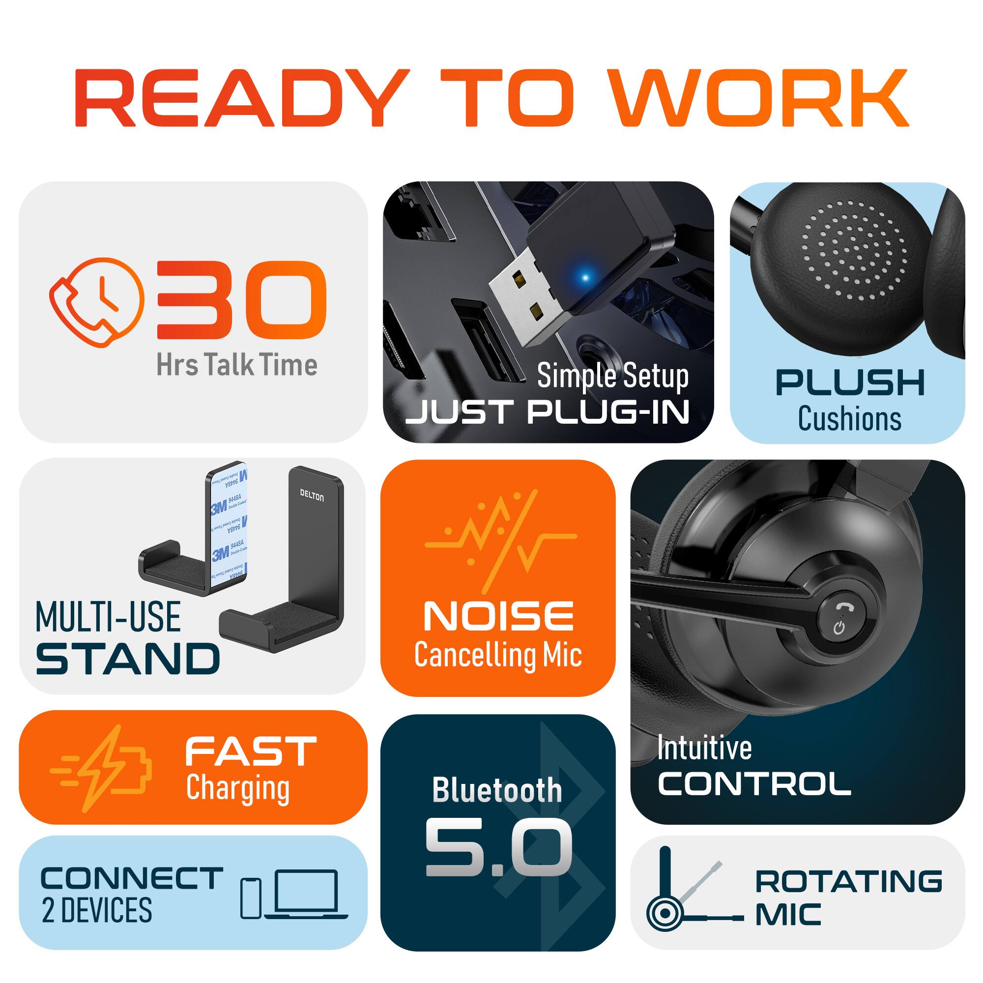 READY TO WORK

30 Hrs Talk Time
Simple Setup
PLUSH Cushions
MULTI-USE STAND
NOISE Cancelling Mic
FAST Charging
CONNECT 2 DEVICES
Intuitive CONTROL
Bluetooth 5.0
ROTATING MIC