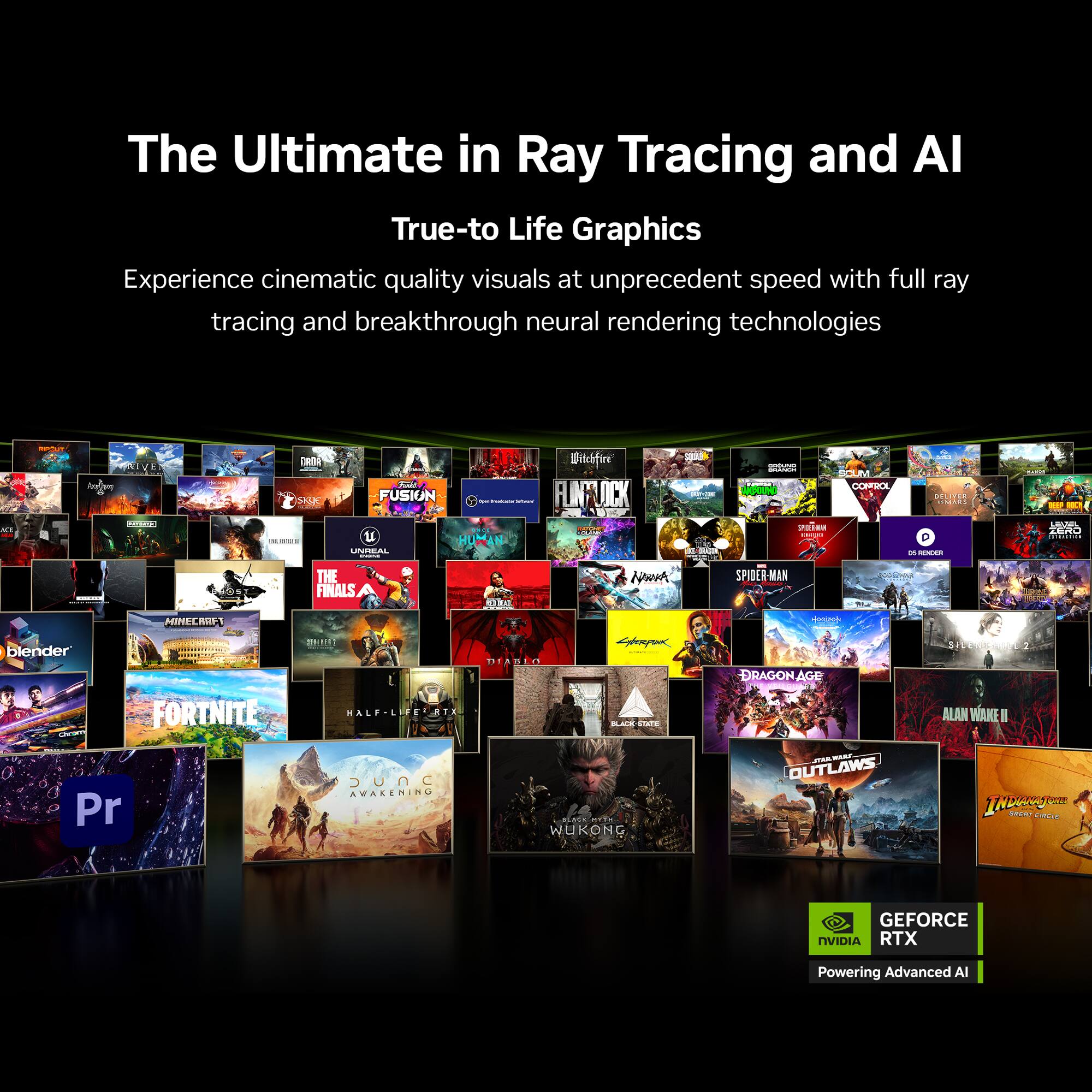 The Ultimate in Ray Tracing and AI  
True-to-Life Graphics  

Experience cinematic quality visuals at unprecedented speed with full ray tracing and breakthrough neural rendering technologies  

GEFORCE RTX  
Powering Advanced AI