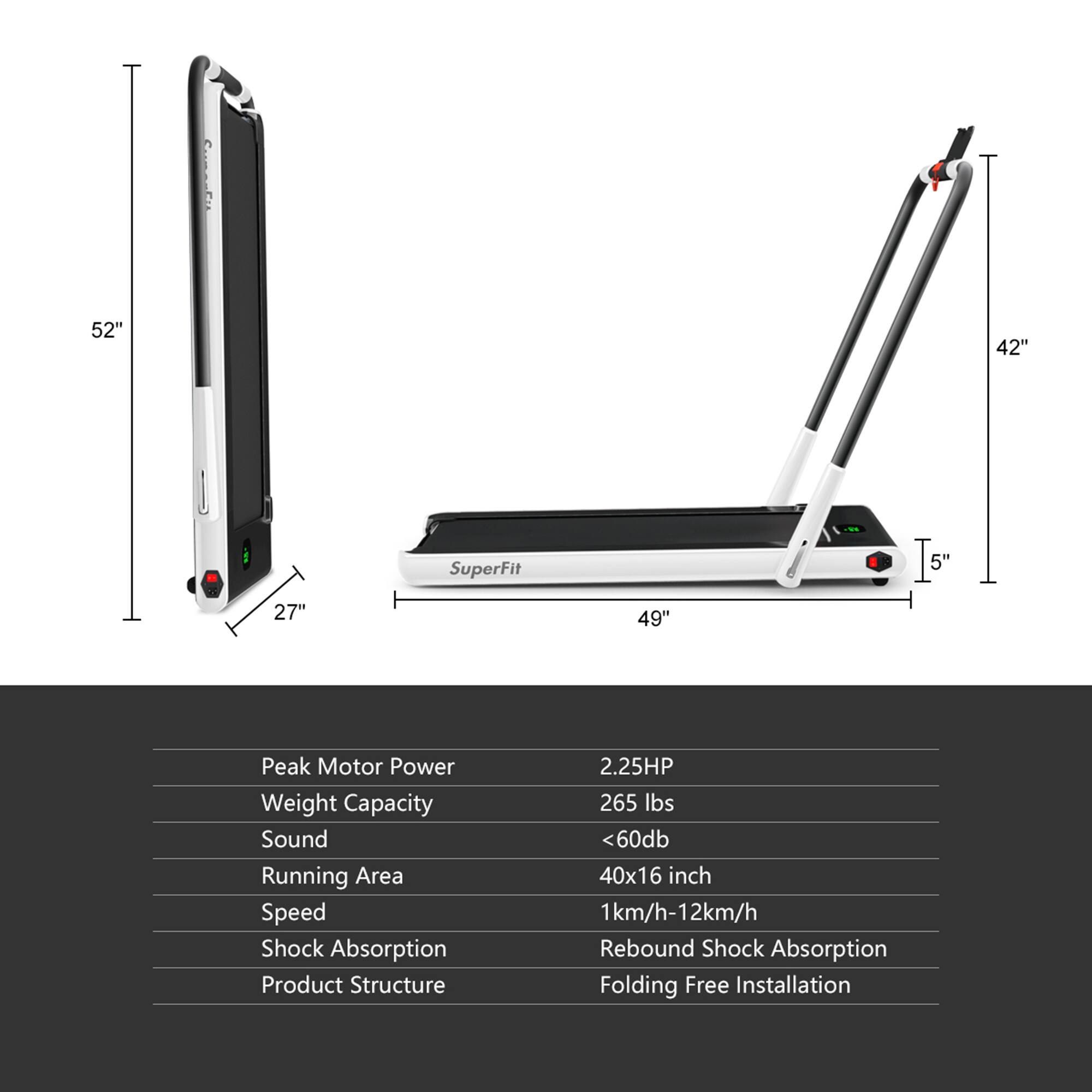 - **Dimensions:**
  - 52" (height)
  - 42" (width)
  - 27" (depth)
  - 49" (running area length)
  - 5" (thickness)

- **Specifications:**
  - Peak Motor Power: 2.25HP
  - Weight Capacity: 265 lbs
  - Sound: <60db
  - Running Area: 40x16 inch
  - Speed: 1km/h-12km/h
  - Shock Absorption: Rebound Shock Absorption
  - Product Structure: Folding Free Installation

- **Features:**
  - SuperFit