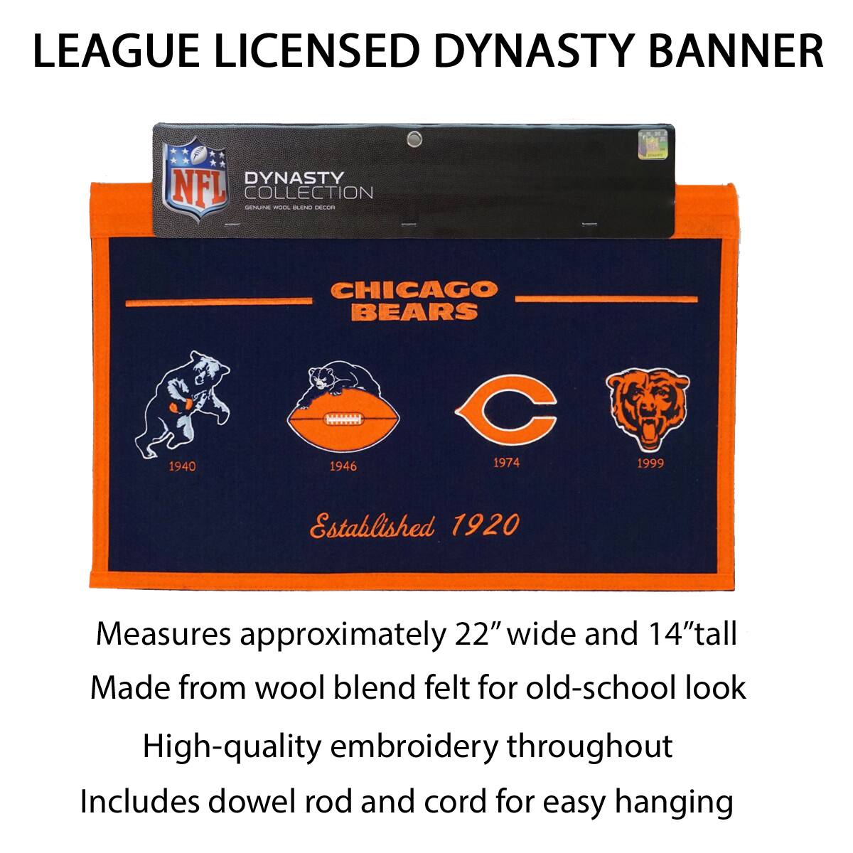 LEAGUE LICENSED DYNASTY BANNER

DYNASTY COLLECTION  
CHICAGO BEARS  
1940 1946 1974 1999  
Established 1920

Measures approximately 22" wide and 14" tall  
Made from wool blend felt for old-school look  
High-quality embroidery throughout  
Includes dowel rod and cord for easy hanging