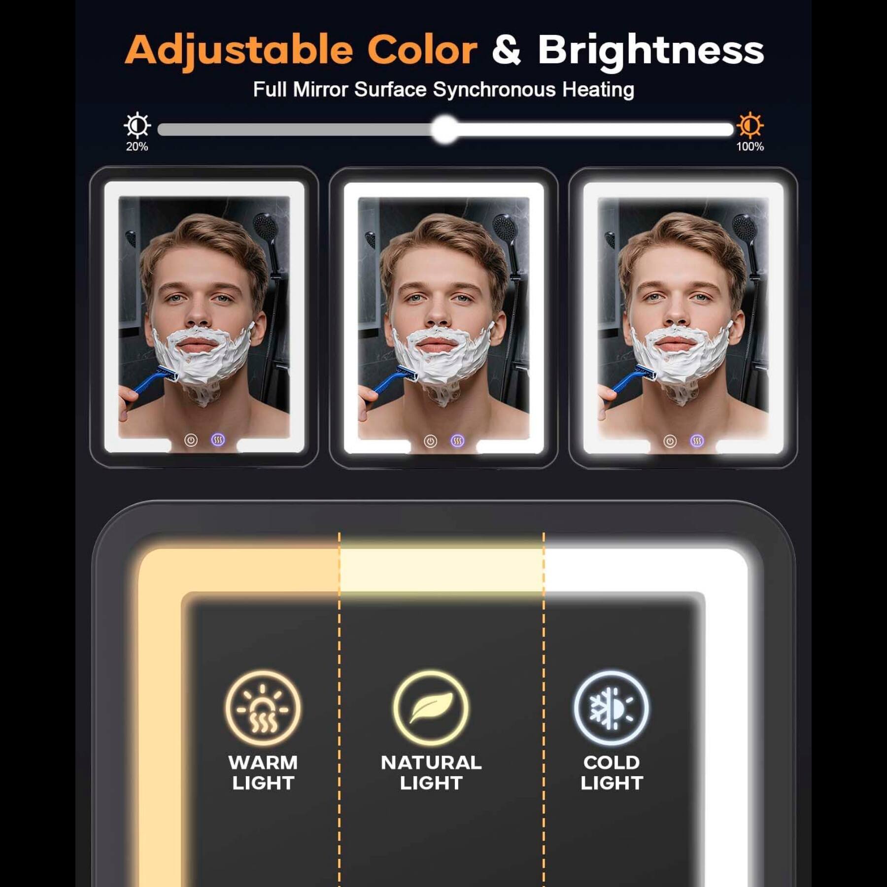Adjustable Color & Brightness  
Full Mirror Surface Synchronous Heating  
20% - 100%  
WARM LIGHT  
NATURAL LIGHT  
COLD LIGHT