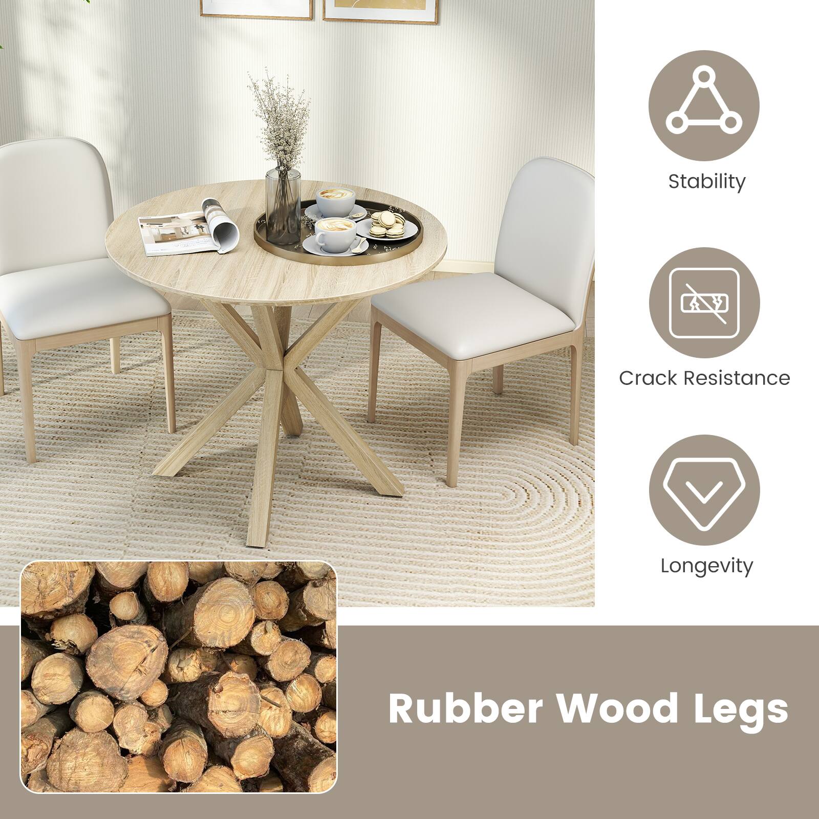 Rubber Wood Legs

- Stability
- Crack Resistance
- Longevity