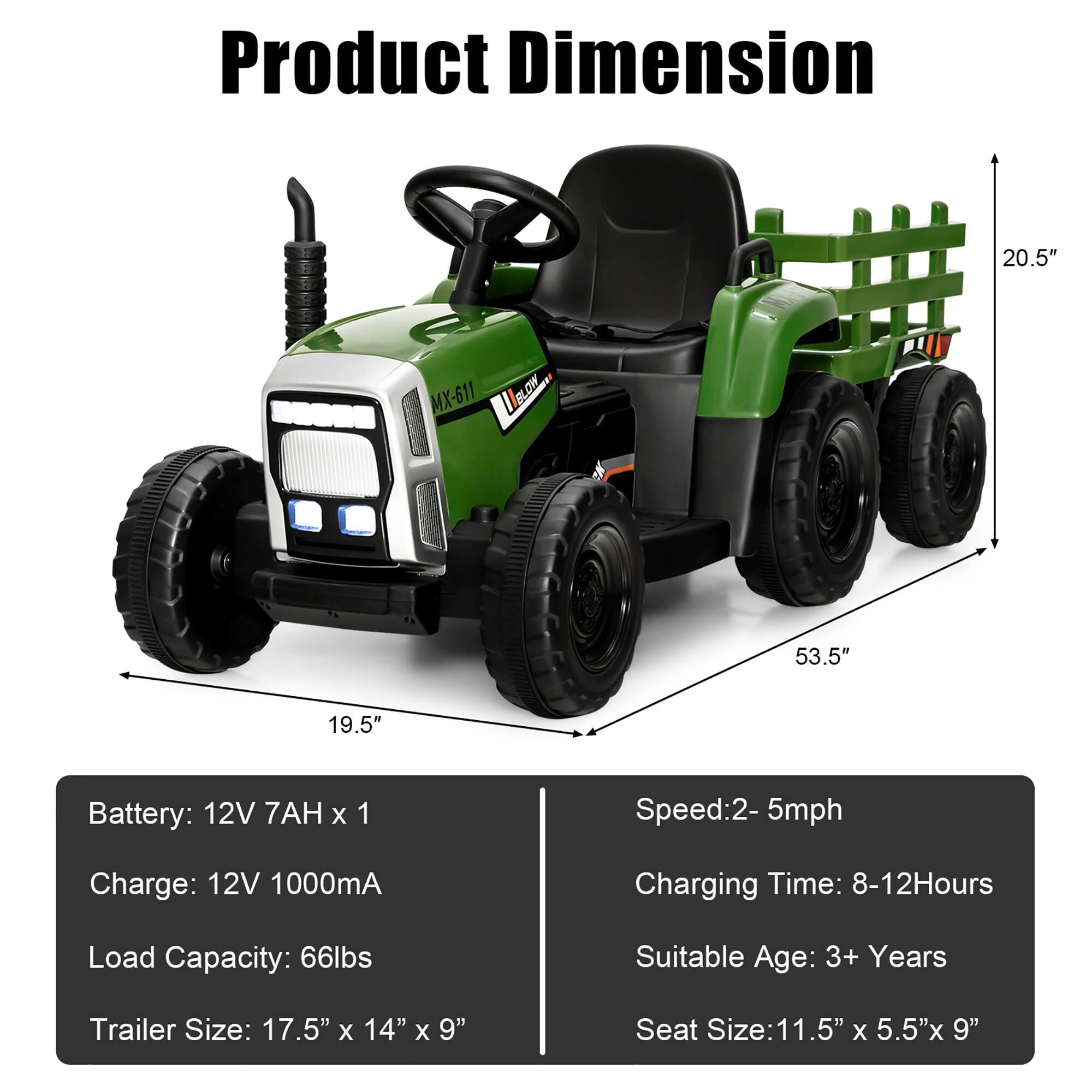 Product Dimension

- Length: 53.5"
- Width: 19.5"
- Height: 20.5"

Battery: 12V 7AH x 1  
Charge: 12V 1000mA  
Load Capacity: 66lbs  
Trailer Size: 17.5" x 14" x 9"  
Speed: 2-5mph  
Charging Time: 8-12 Hours  
Suitable Age: 3+ Years  
Seat Size: 11.5" x 5.5" x 9"