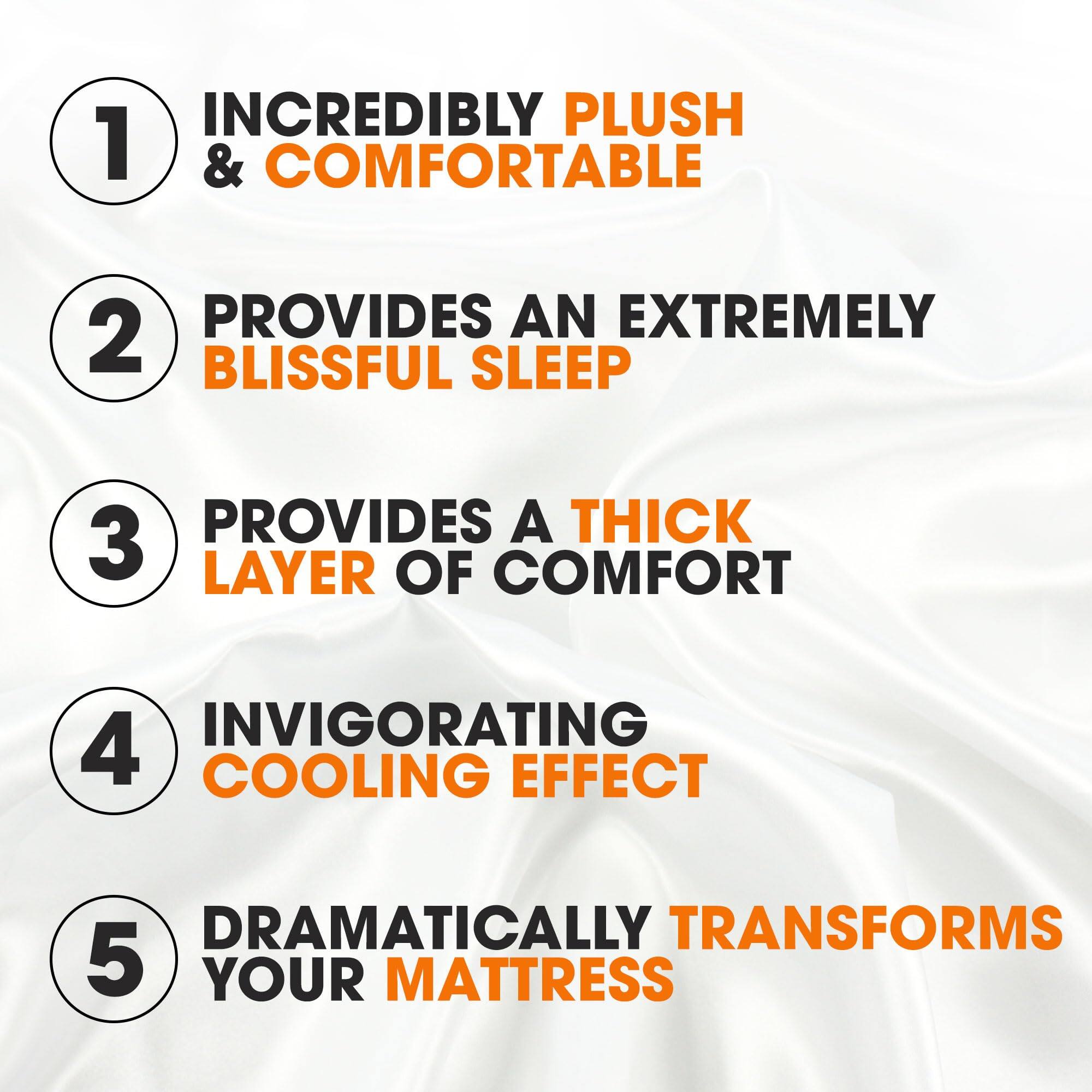 1. INCREDIBLY PLUSH & COMFORTABLE
2. PROVIDES AN EXTREMELY BLISSFUL SLEEP
3. PROVIDES A THICK LAYER OF COMFORT
4. INVIGORATING COOLING EFFECT
5. DRAMATICALLY TRANSFORMS YOUR MATTRESS