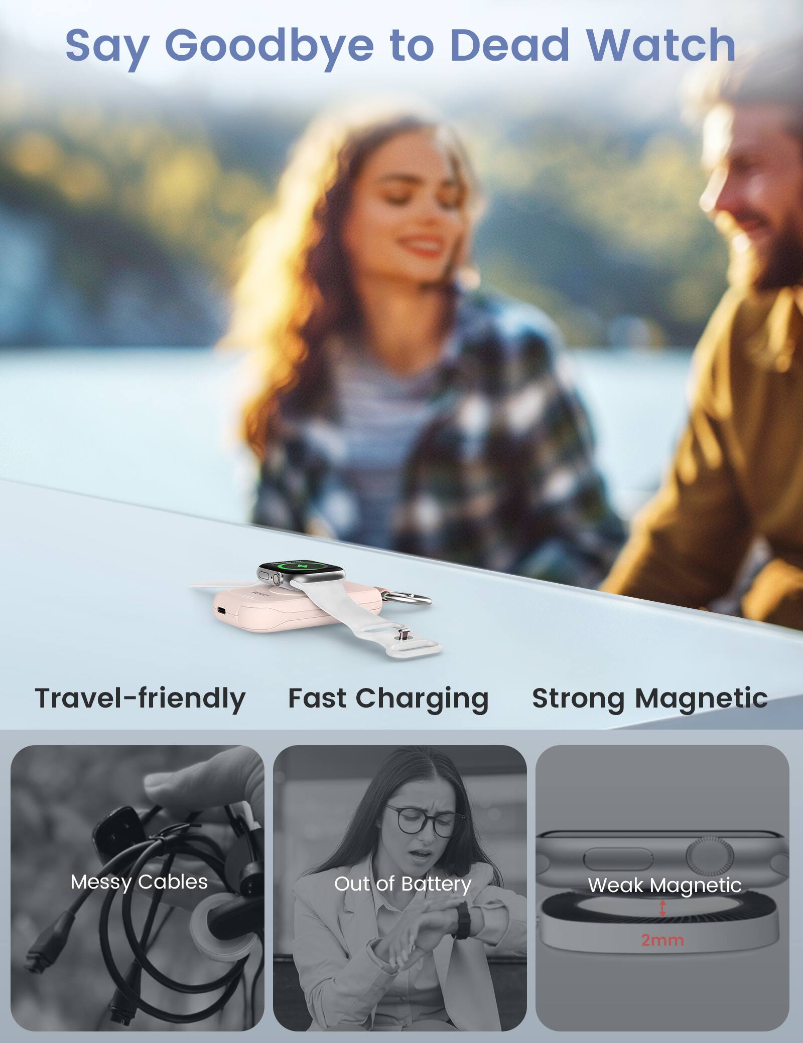 Say Goodbye to Dead Watch

Travel-friendly Fast Charging Strong Magnetic

Messy Cables
Out of Battery
Weak Magnetic
2mm