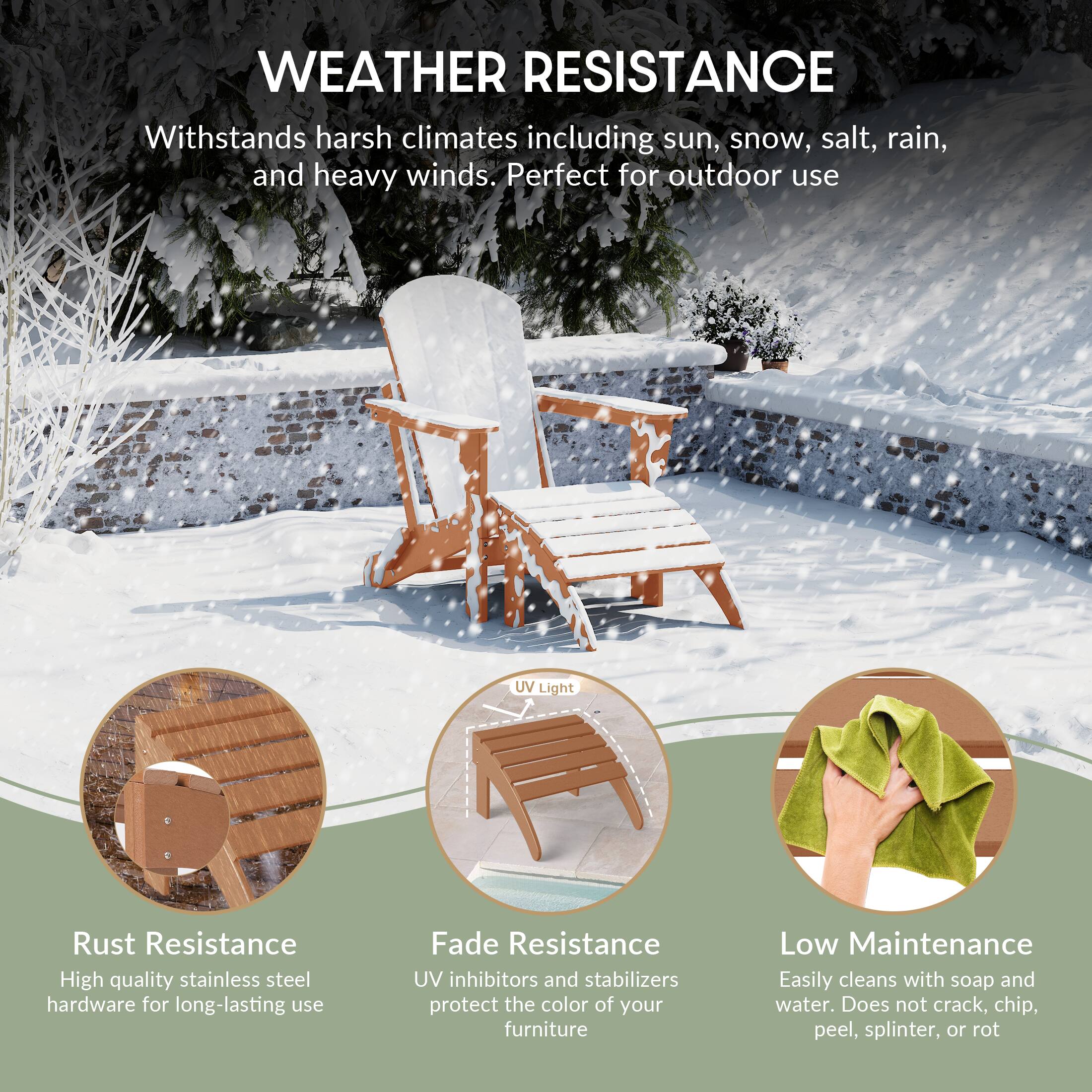 WEATHER RESISTANCE  
Withstands harsh climates including sun, snow, salt, rain, and heavy winds. Perfect for outdoor use

UV Light

Rust Resistance  
High quality stainless steel hardware for long-lasting use

Fade Resistance  
UV inhibitors and stabilizers protect the color of your furniture

Low Maintenance  
Easily cleans with soap and water. Does not crack, chip, peel, splinter, or rot