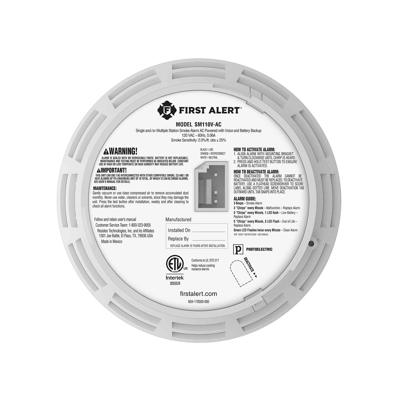 **FIRST ALERT**  
MODEL SM110V-AC  

Single and/or Multiple Station Smoke Alarm  
Powered with Voice and Battery Backup  

Smoke Sensitivity: 20%  

**WARNING!**  
ALARM IS SOLD WITH THE SERVICE PARTS. BATTERIES ARE NOT REUSABLE. USE HIGH QUALITY BATTERIES. USE IN A HIGH TEMPERATURE OR HIGH HUMIDITY MAY REDUCE BATTERY LIFE.  

**IMPORTANT!**  
ALARM IS DESIGNED TO ACTIVATE AT A SMOKE LEVEL OF 20% OR LESS.  

**MAINTENANCE:**  
Gently vacuum clean compressed air to remove accumulated dust. Do not use water or cleaners or solvents, since they may damage the alarm.  

**ALARM GUIDE:**  
Press the test button after installation, weekly and after cleaning to check all alarm functions.  

**HOW TO ACTIVATE ALARM:**  
1. Align alarm with mounting bracket.  
2. Turn clockwise until "CHIRP" is heard.  
3. Press and hold test button to ensure alarm is activated.  

**HOW TO DEACTIVATE ALARM:**  
Once deactivated, the alarm cannot be reactivated. Replace battery. Use a flathead screwdriver to score maintenance