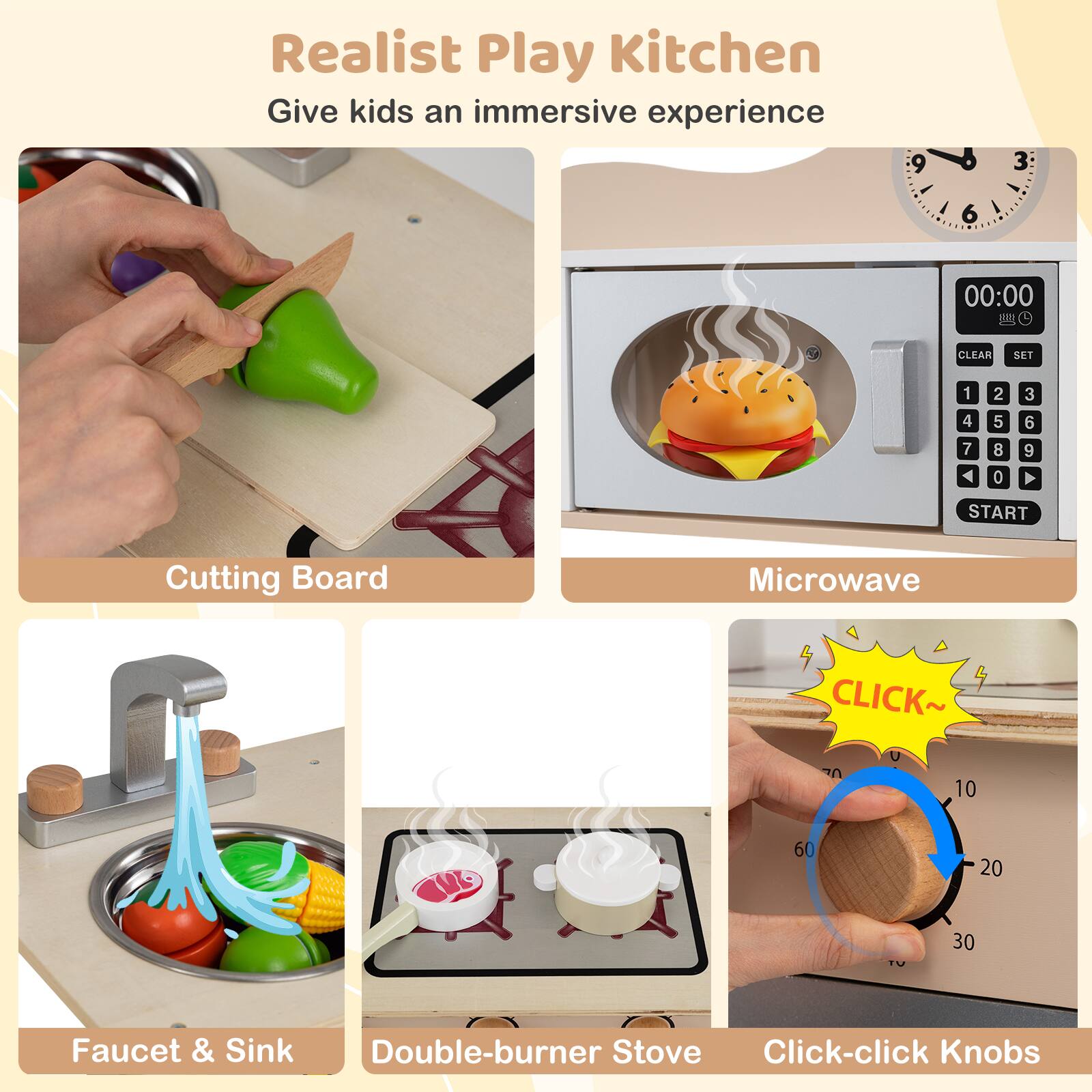 Realist Play Kitchen  
Give kids an immersive experience

- Cutting Board
- Microwave
- Faucet & Sink
- Double-burner Stove
- Click-click Knobs