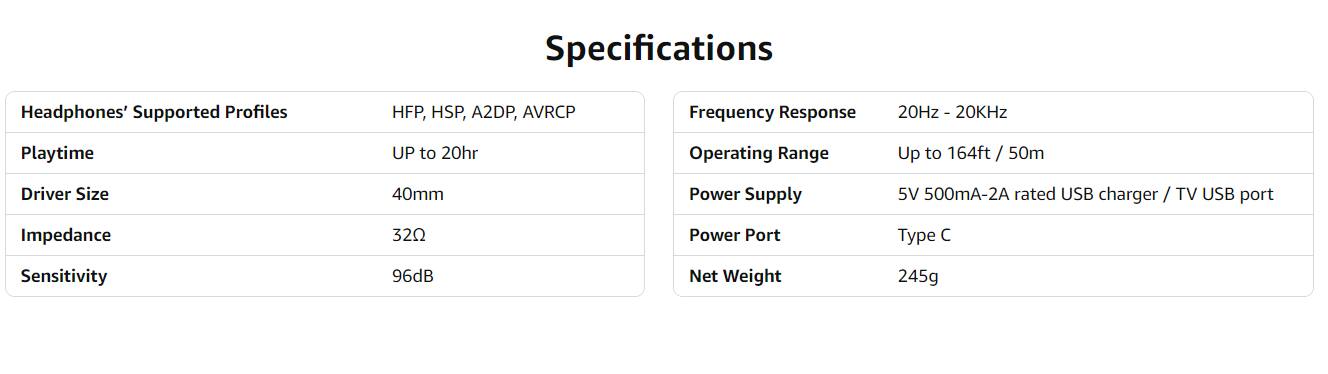 Specifications

Headphones' Supported Profiles  
HFP, HSP, A2DP, AVRCP

Playtime  
UP to 20hr

Driver Size  
40mm

Impedance  
32Ω

Sensitivity  
96dB

Frequency Response  
20Hz - 20kHz

Operating Range  
Up to 164ft / 50m

Power Supply  
5V 500mA-2A rated USB charger / TV USB port

Power Port  
Type C

Net Weight  
245g