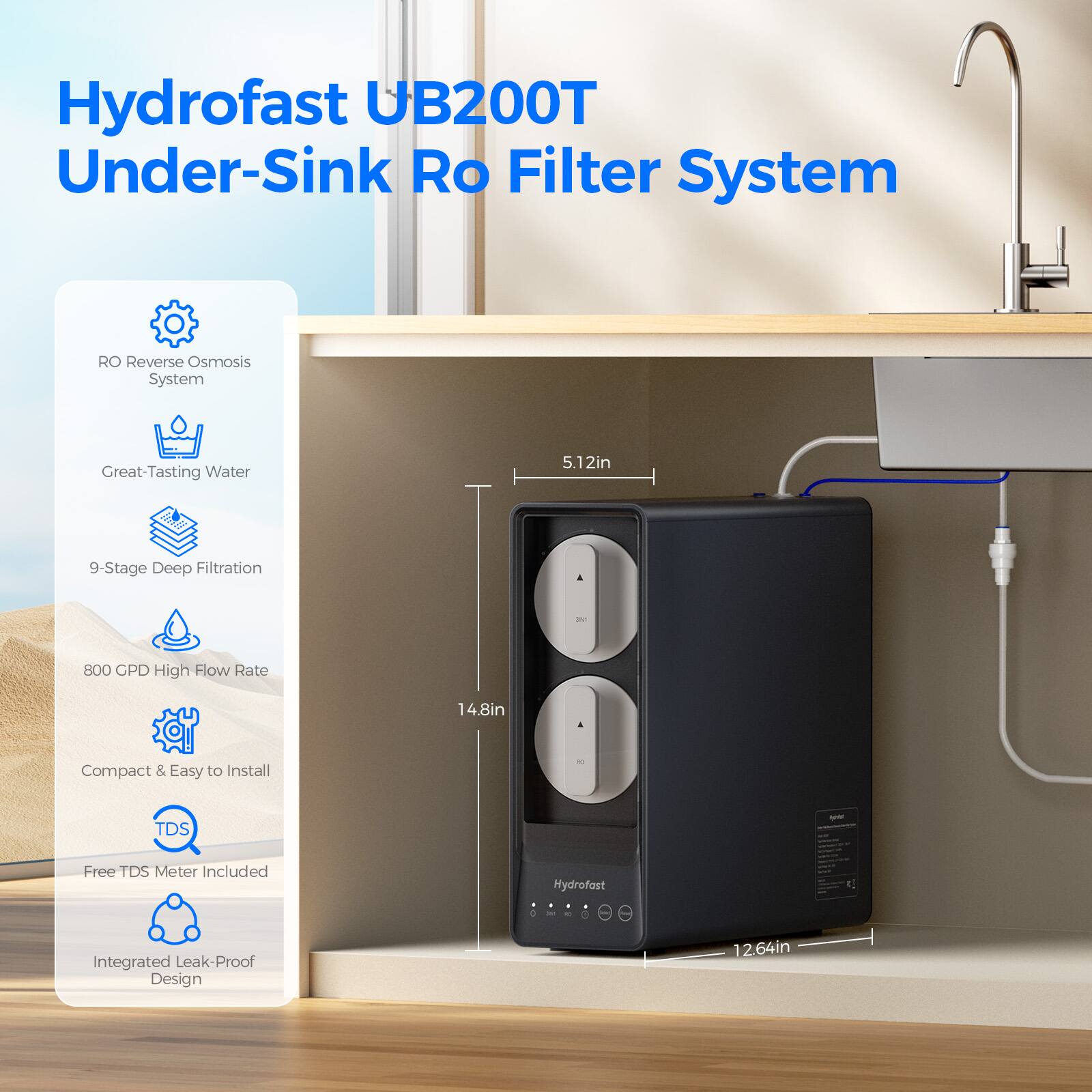 Hydrofast UB200T Under-Sink RO Filter System

- RO Reverse Osmosis System
- Great-Tasting Water
- 9-Stage Deep Filtration
- 800 GPD High Flow Rate
- Compact & Easy to Install
- Free TDS Meter Included
- Integrated Leak-Proof Design

Dimensions:
- 5.12in (width)
- 14.8in (height)
- 12.64in (depth)