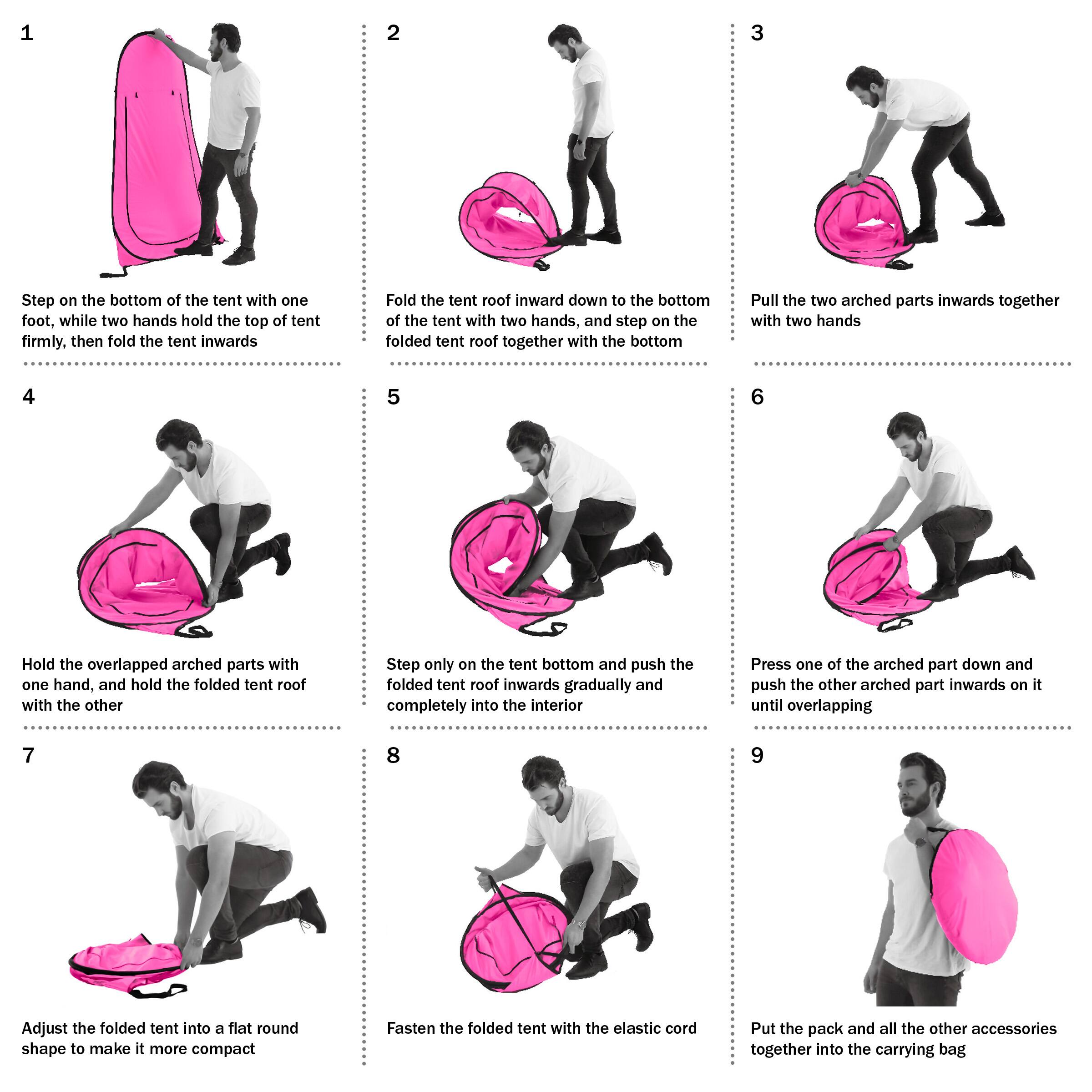 1. Step on the bottom of the tent with one foot, while two hands hold the top of tent firmly, then fold the tent inwards.
2. Fold the tent roof inward down to the bottom of the tent with two hands, and step on the folded tent roof together with the bottom.
3. Pull the two arched parts inwards together with two hands.
4. Hold the overlapped arched parts with one hand, and hold the folded tent roof with the other.
5. Step only on the tent bottom and push the folded tent roof inwards gradually and completely into the interior.
6. Press one of the arched part down and push the other arched part inwards on it until overlapping.
7. Adjust the folded tent into a flat round shape to make it more compact.
8. Fasten the folded tent with the elastic cord.
9. Put the pack and all the other accessories together into the carrying bag.