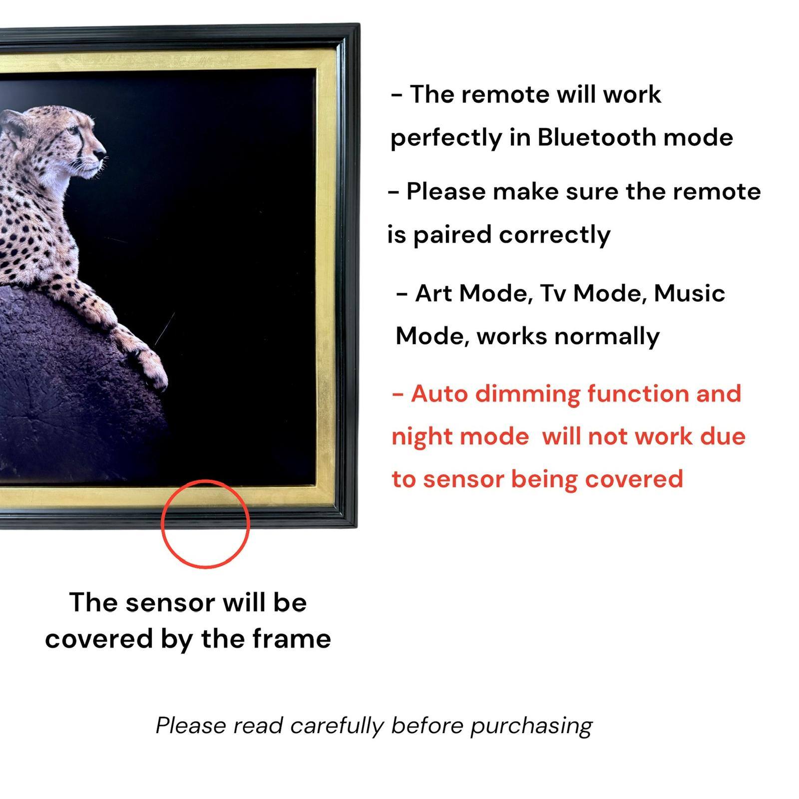 - The remote will work perfectly in Bluetooth mode
- Please make sure the remote is paired correctly
- Art Mode, Tv Mode, Music Mode, works normally
- Auto dimming function and night mode will not work due to sensor being covered
- The sensor will be covered by the frame
- Please read carefully before purchasing