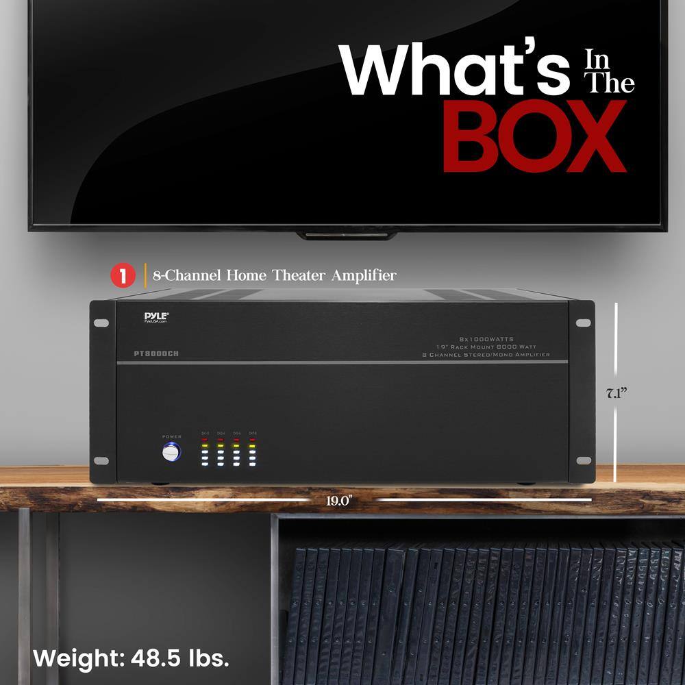 What's In The BOX

1. 8-Channel Home Theater Amplifier  
   PYLE PT8000CH  
   19" RACK MOUNT 800 WATT  
   8 CHANNEL STEREO/MONO AMPLIFIER  
   7.1" x 19.0" x 1.5"  
   Weight: 48.5 lbs.