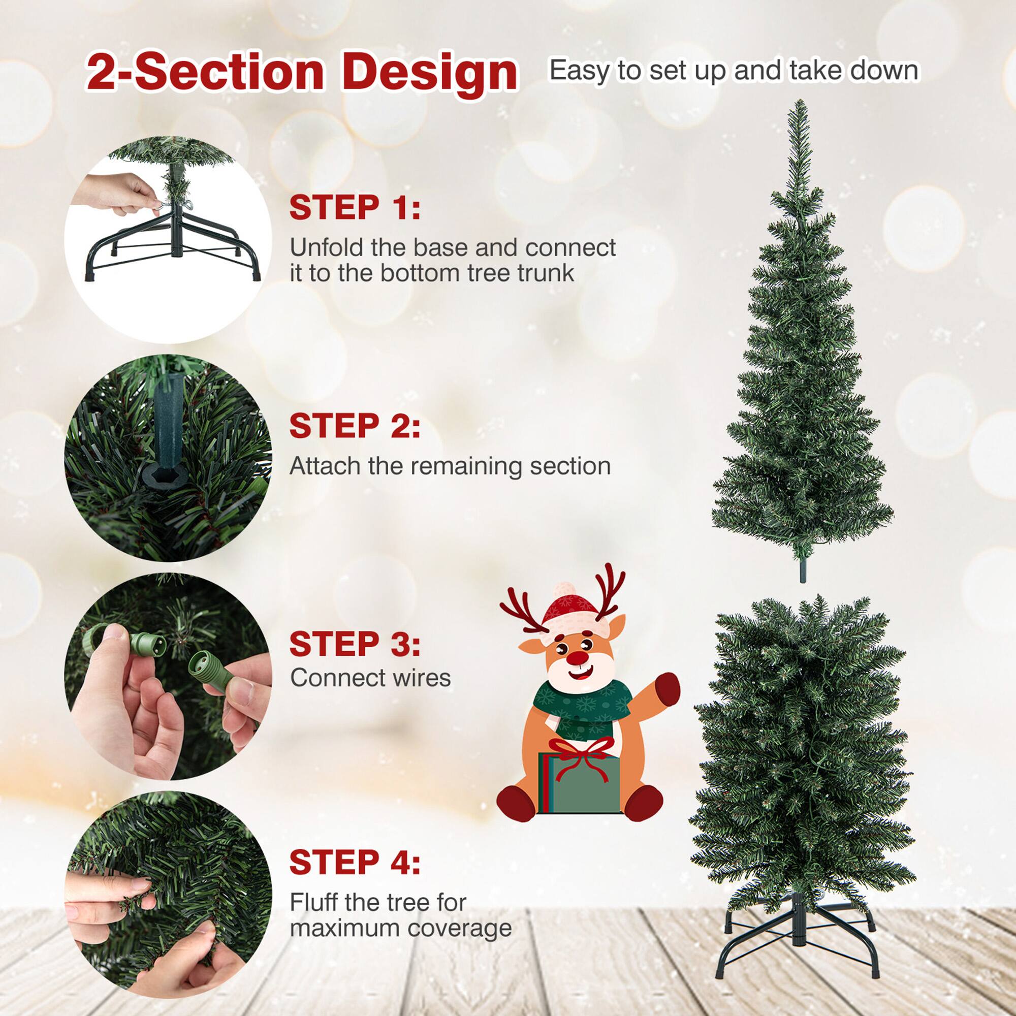 2-Section Design  
Easy to set up and take down  

STEP 1:  
Unfold the base and connect it to the bottom tree trunk  

STEP 2:  
Attach the remaining section  

STEP 3:  
Connect wires  

STEP 4:  
Fluff the tree for maximum coverage