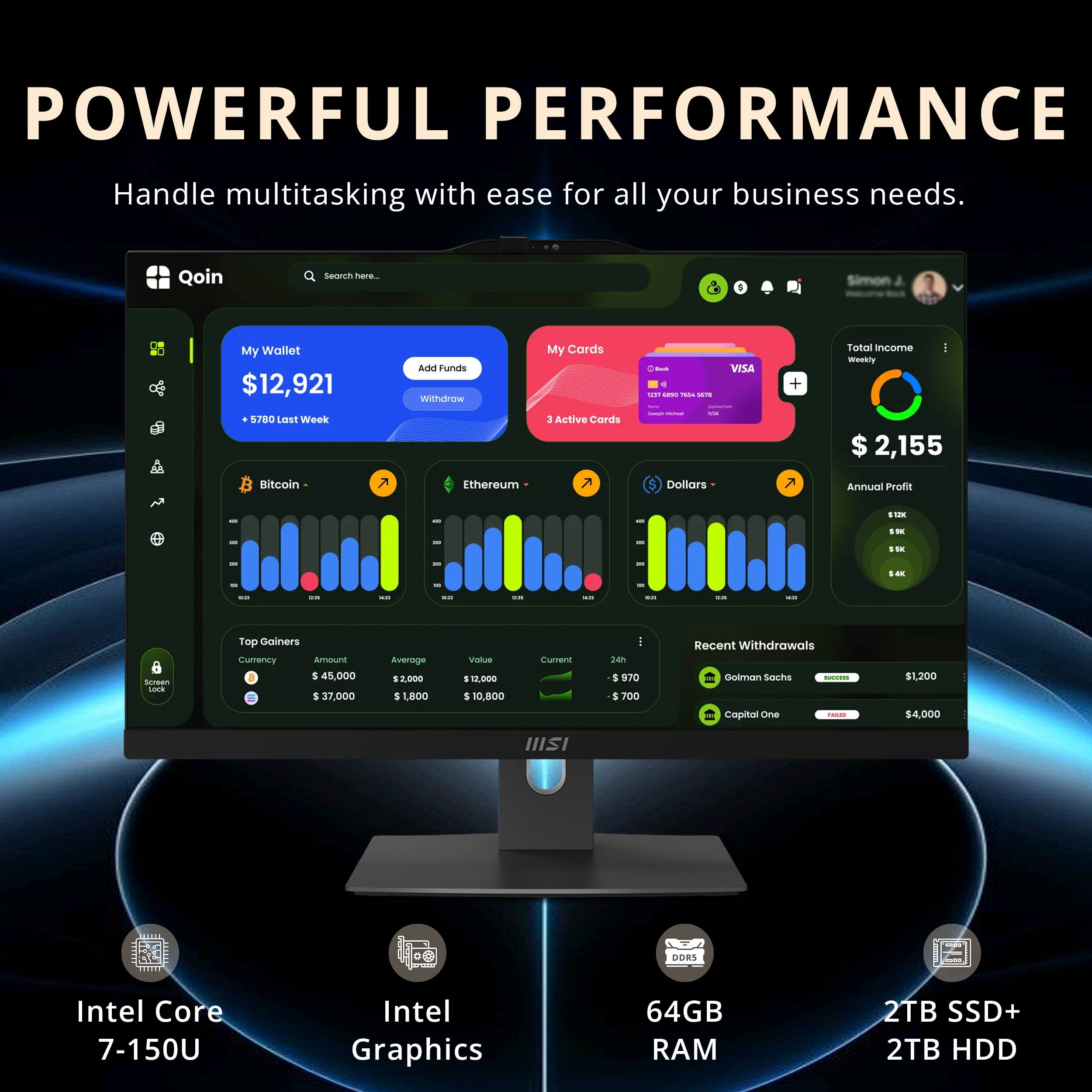 POWERFUL PERFORMANCE  
Handle multitasking with ease for all your business needs.

Qoin  
My Wallet $12,921  
+5,780 Last Week  

My Cards  
3 Active Cards  

Total Income - Weekly $2,155  
Annual Profit $100  

Top Gainers  
Currency Amount Average Value  
Bitcoin $45,000 $2,000 $10,800  
Ethereum $37,000 $1,800 $10,000  

Recent Withdrawals  
Goldman Sachs $1,200  
Capital One $4,000  

Intel Core 7-150U  
Intel Graphics  
64GB RAM  
2TB SSD+ 2TB HDD