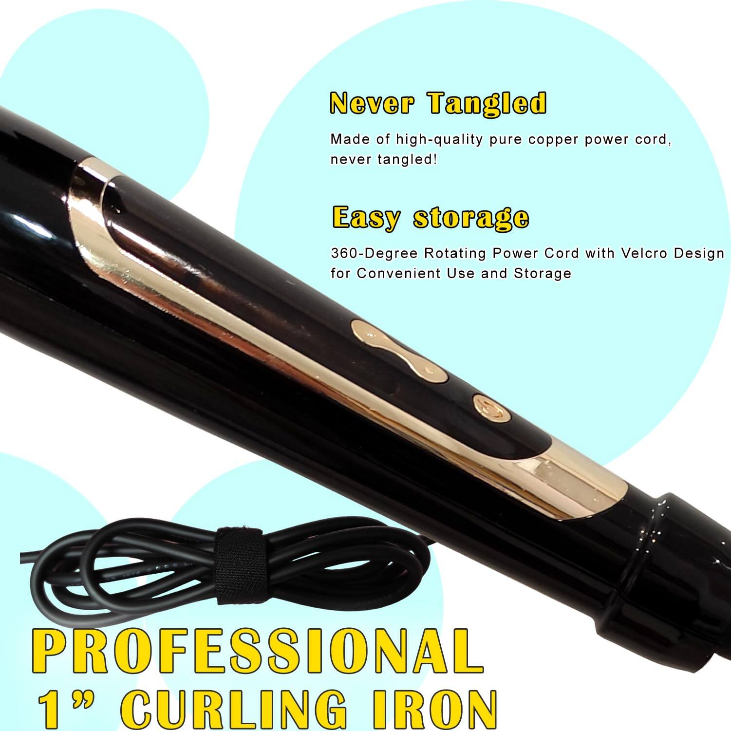 Never Tangled  
Made of high-quality pure copper power cord, never tangled!  

Easy storage  
360-Degree Rotating Power Cord with Velcro Design for Convenient Use and Storage  

PROFESSIONAL 1" CURLING IRON